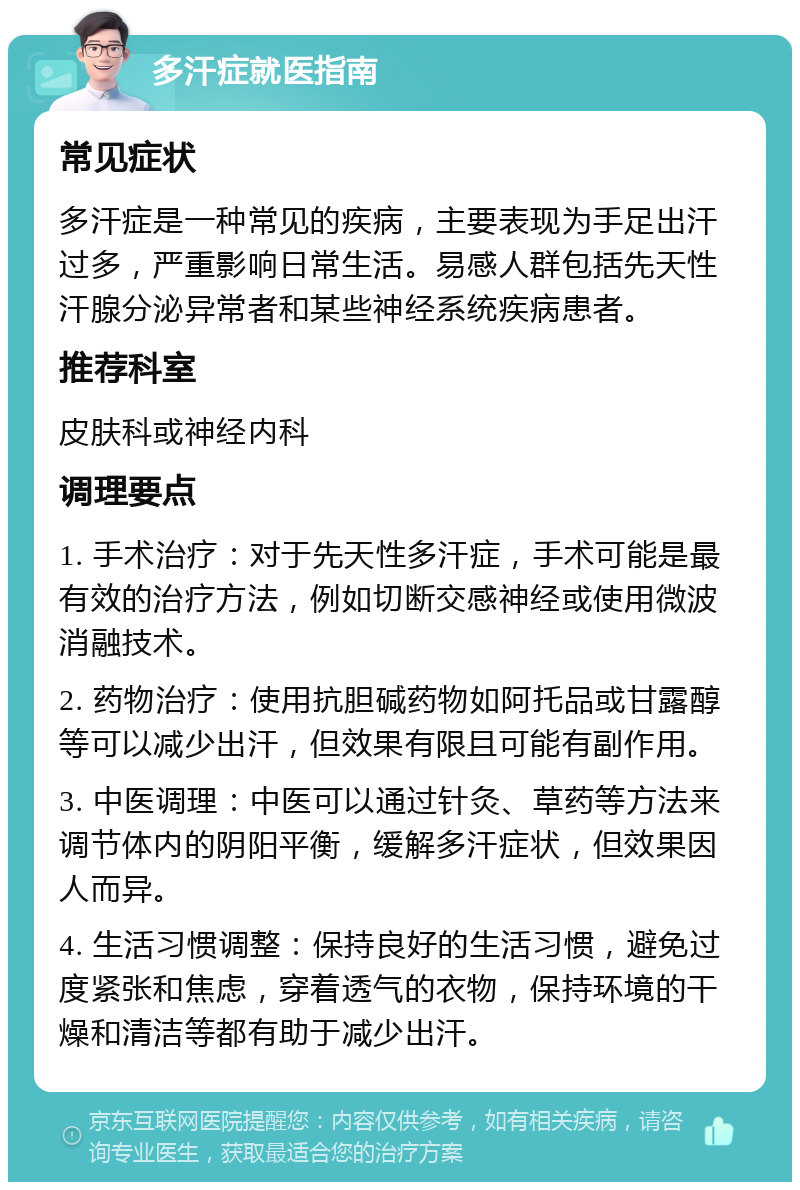 多汗症就医指南 常见症状 多汗症是一种常见的疾病，主要表现为手足出汗过多，严重影响日常生活。易感人群包括先天性汗腺分泌异常者和某些神经系统疾病患者。 推荐科室 皮肤科或神经内科 调理要点 1. 手术治疗：对于先天性多汗症，手术可能是最有效的治疗方法，例如切断交感神经或使用微波消融技术。 2. 药物治疗：使用抗胆碱药物如阿托品或甘露醇等可以减少出汗，但效果有限且可能有副作用。 3. 中医调理：中医可以通过针灸、草药等方法来调节体内的阴阳平衡，缓解多汗症状，但效果因人而异。 4. 生活习惯调整：保持良好的生活习惯，避免过度紧张和焦虑，穿着透气的衣物，保持环境的干燥和清洁等都有助于减少出汗。