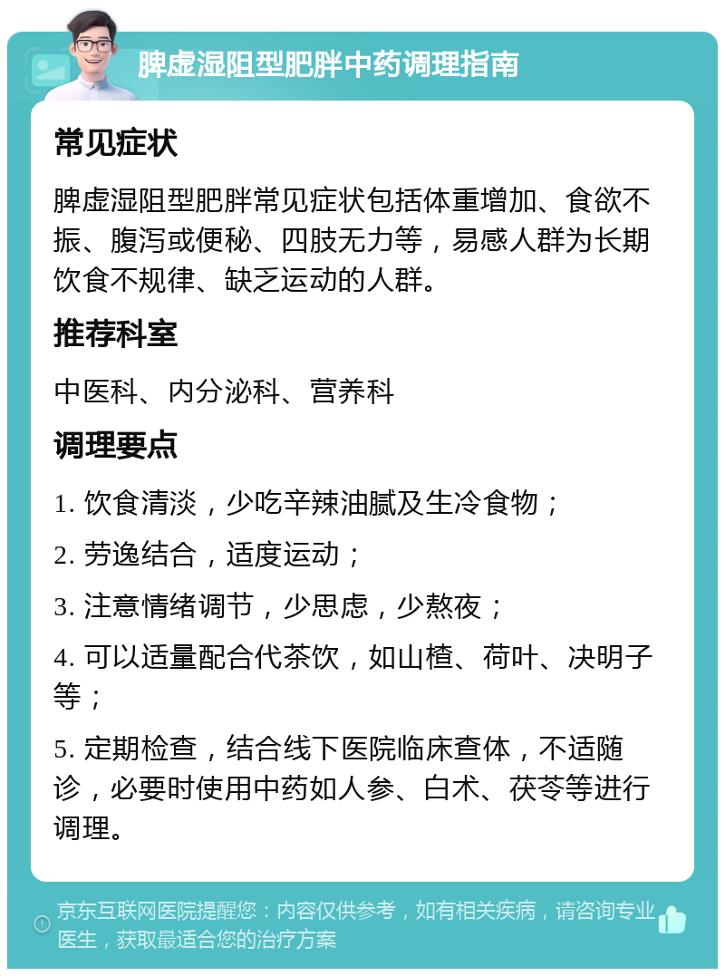 脾虚湿阻型肥胖中药调理指南 常见症状 脾虚湿阻型肥胖常见症状包括体重增加、食欲不振、腹泻或便秘、四肢无力等，易感人群为长期饮食不规律、缺乏运动的人群。 推荐科室 中医科、内分泌科、营养科 调理要点 1. 饮食清淡，少吃辛辣油腻及生冷食物； 2. 劳逸结合，适度运动； 3. 注意情绪调节，少思虑，少熬夜； 4. 可以适量配合代茶饮，如山楂、荷叶、决明子等； 5. 定期检查，结合线下医院临床查体，不适随诊，必要时使用中药如人参、白术、茯苓等进行调理。