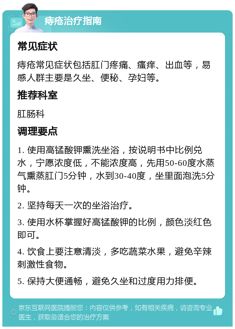 痔疮治疗指南 常见症状 痔疮常见症状包括肛门疼痛、瘙痒、出血等，易感人群主要是久坐、便秘、孕妇等。 推荐科室 肛肠科 调理要点 1. 使用高锰酸钾熏洗坐浴，按说明书中比例兑水，宁愿浓度低，不能浓度高，先用50-60度水蒸气熏蒸肛门5分钟，水到30-40度，坐里面泡洗5分钟。 2. 坚持每天一次的坐浴治疗。 3. 使用水杯掌握好高锰酸钾的比例，颜色淡红色即可。 4. 饮食上要注意清淡，多吃蔬菜水果，避免辛辣刺激性食物。 5. 保持大便通畅，避免久坐和过度用力排便。