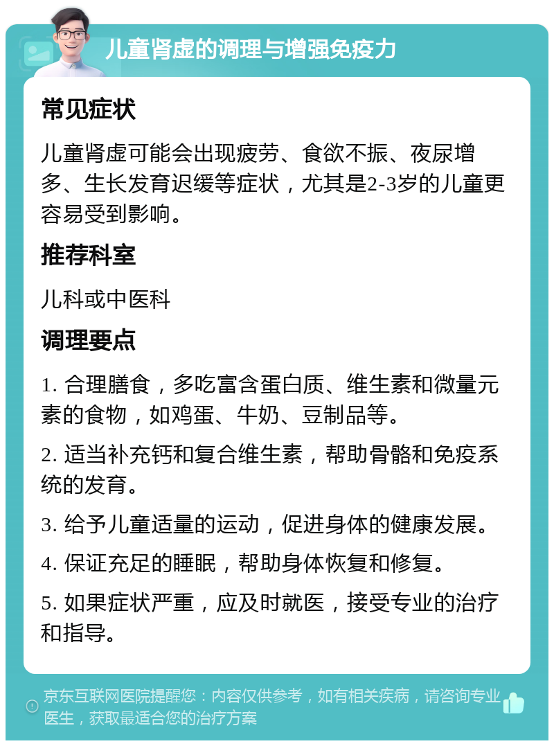 儿童肾虚的调理与增强免疫力 常见症状 儿童肾虚可能会出现疲劳、食欲不振、夜尿增多、生长发育迟缓等症状，尤其是2-3岁的儿童更容易受到影响。 推荐科室 儿科或中医科 调理要点 1. 合理膳食，多吃富含蛋白质、维生素和微量元素的食物，如鸡蛋、牛奶、豆制品等。 2. 适当补充钙和复合维生素，帮助骨骼和免疫系统的发育。 3. 给予儿童适量的运动，促进身体的健康发展。 4. 保证充足的睡眠，帮助身体恢复和修复。 5. 如果症状严重，应及时就医，接受专业的治疗和指导。