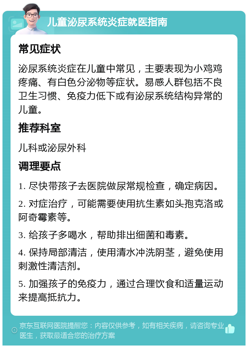 儿童泌尿系统炎症就医指南 常见症状 泌尿系统炎症在儿童中常见，主要表现为小鸡鸡疼痛、有白色分泌物等症状。易感人群包括不良卫生习惯、免疫力低下或有泌尿系统结构异常的儿童。 推荐科室 儿科或泌尿外科 调理要点 1. 尽快带孩子去医院做尿常规检查，确定病因。 2. 对症治疗，可能需要使用抗生素如头孢克洛或阿奇霉素等。 3. 给孩子多喝水，帮助排出细菌和毒素。 4. 保持局部清洁，使用清水冲洗阴茎，避免使用刺激性清洁剂。 5. 加强孩子的免疫力，通过合理饮食和适量运动来提高抵抗力。