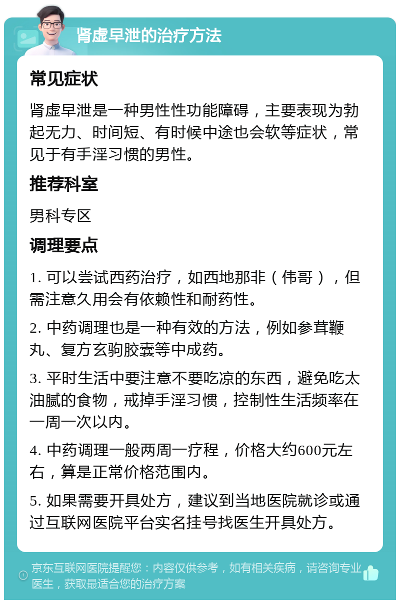 肾虚早泄的治疗方法 常见症状 肾虚早泄是一种男性性功能障碍，主要表现为勃起无力、时间短、有时候中途也会软等症状，常见于有手淫习惯的男性。 推荐科室 男科专区 调理要点 1. 可以尝试西药治疗，如西地那非（伟哥），但需注意久用会有依赖性和耐药性。 2. 中药调理也是一种有效的方法，例如参茸鞭丸、复方玄驹胶囊等中成药。 3. 平时生活中要注意不要吃凉的东西，避免吃太油腻的食物，戒掉手淫习惯，控制性生活频率在一周一次以内。 4. 中药调理一般两周一疗程，价格大约600元左右，算是正常价格范围内。 5. 如果需要开具处方，建议到当地医院就诊或通过互联网医院平台实名挂号找医生开具处方。