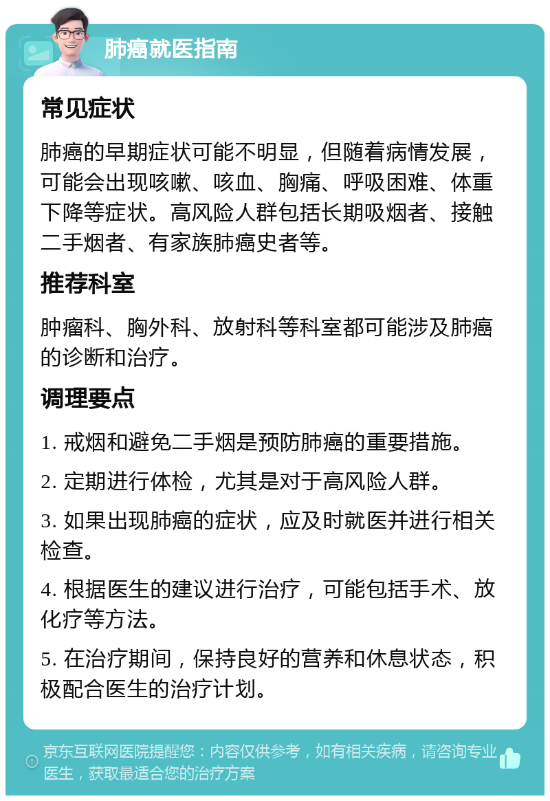 肺癌就医指南 常见症状 肺癌的早期症状可能不明显，但随着病情发展，可能会出现咳嗽、咳血、胸痛、呼吸困难、体重下降等症状。高风险人群包括长期吸烟者、接触二手烟者、有家族肺癌史者等。 推荐科室 肿瘤科、胸外科、放射科等科室都可能涉及肺癌的诊断和治疗。 调理要点 1. 戒烟和避免二手烟是预防肺癌的重要措施。 2. 定期进行体检，尤其是对于高风险人群。 3. 如果出现肺癌的症状，应及时就医并进行相关检查。 4. 根据医生的建议进行治疗，可能包括手术、放化疗等方法。 5. 在治疗期间，保持良好的营养和休息状态，积极配合医生的治疗计划。