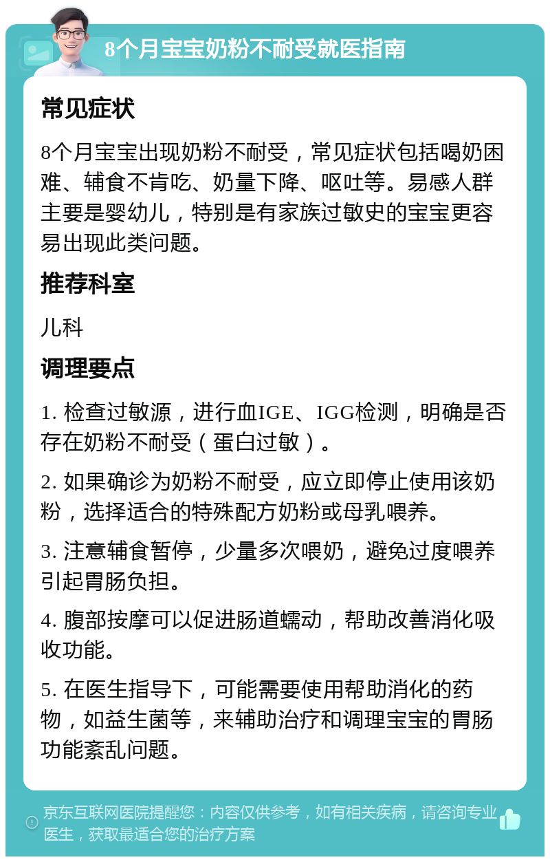 8个月宝宝奶粉不耐受就医指南 常见症状 8个月宝宝出现奶粉不耐受，常见症状包括喝奶困难、辅食不肯吃、奶量下降、呕吐等。易感人群主要是婴幼儿，特别是有家族过敏史的宝宝更容易出现此类问题。 推荐科室 儿科 调理要点 1. 检查过敏源，进行血IGE、IGG检测，明确是否存在奶粉不耐受（蛋白过敏）。 2. 如果确诊为奶粉不耐受，应立即停止使用该奶粉，选择适合的特殊配方奶粉或母乳喂养。 3. 注意辅食暂停，少量多次喂奶，避免过度喂养引起胃肠负担。 4. 腹部按摩可以促进肠道蠕动，帮助改善消化吸收功能。 5. 在医生指导下，可能需要使用帮助消化的药物，如益生菌等，来辅助治疗和调理宝宝的胃肠功能紊乱问题。