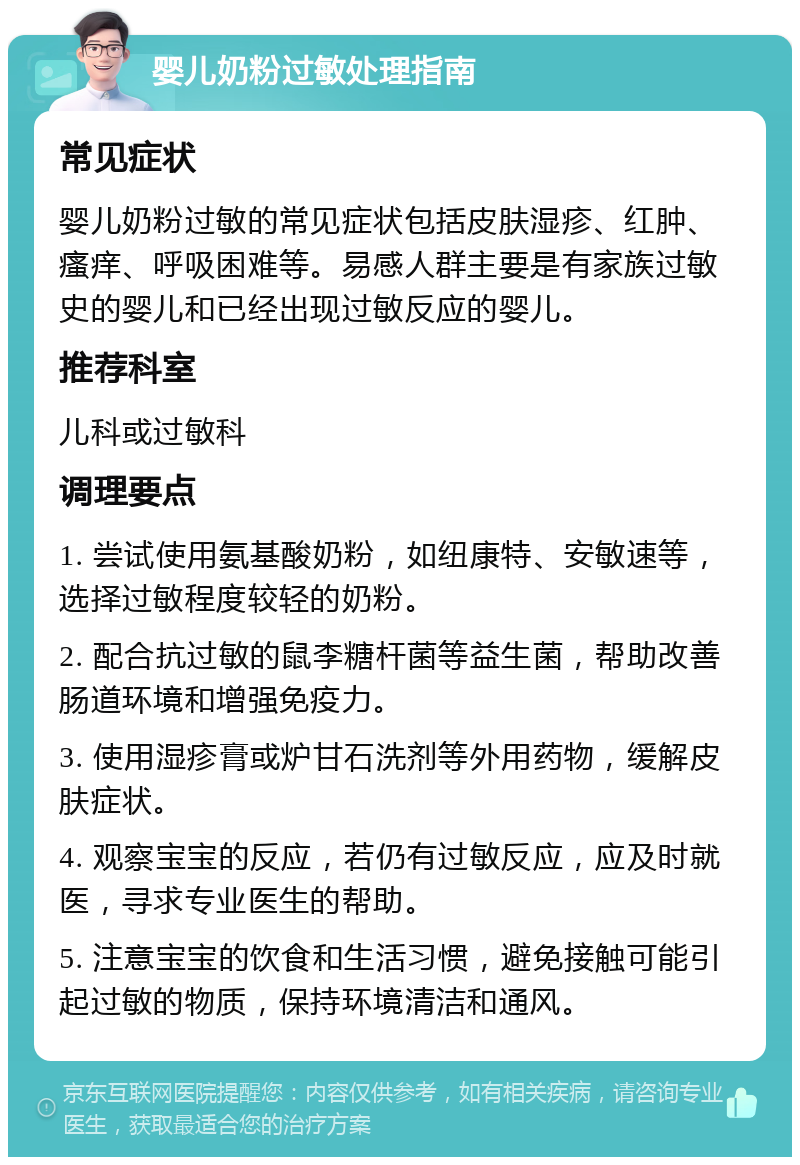 婴儿奶粉过敏处理指南 常见症状 婴儿奶粉过敏的常见症状包括皮肤湿疹、红肿、瘙痒、呼吸困难等。易感人群主要是有家族过敏史的婴儿和已经出现过敏反应的婴儿。 推荐科室 儿科或过敏科 调理要点 1. 尝试使用氨基酸奶粉，如纽康特、安敏速等，选择过敏程度较轻的奶粉。 2. 配合抗过敏的鼠李糖杆菌等益生菌，帮助改善肠道环境和增强免疫力。 3. 使用湿疹膏或炉甘石洗剂等外用药物，缓解皮肤症状。 4. 观察宝宝的反应，若仍有过敏反应，应及时就医，寻求专业医生的帮助。 5. 注意宝宝的饮食和生活习惯，避免接触可能引起过敏的物质，保持环境清洁和通风。