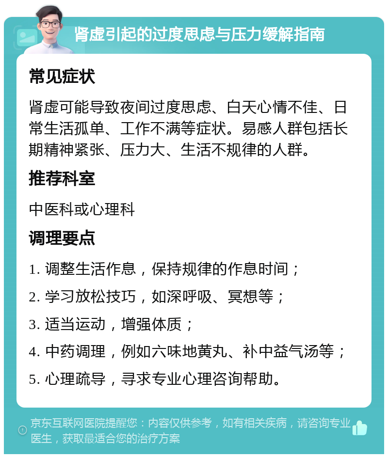 肾虚引起的过度思虑与压力缓解指南 常见症状 肾虚可能导致夜间过度思虑、白天心情不佳、日常生活孤单、工作不满等症状。易感人群包括长期精神紧张、压力大、生活不规律的人群。 推荐科室 中医科或心理科 调理要点 1. 调整生活作息，保持规律的作息时间； 2. 学习放松技巧，如深呼吸、冥想等； 3. 适当运动，增强体质； 4. 中药调理，例如六味地黄丸、补中益气汤等； 5. 心理疏导，寻求专业心理咨询帮助。