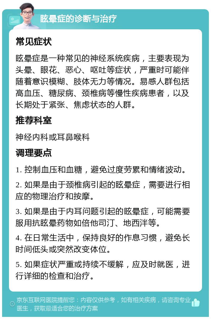 眩晕症的诊断与治疗 常见症状 眩晕症是一种常见的神经系统疾病，主要表现为头晕、眼花、恶心、呕吐等症状，严重时可能伴随着意识模糊、肢体无力等情况。易感人群包括高血压、糖尿病、颈椎病等慢性疾病患者，以及长期处于紧张、焦虑状态的人群。 推荐科室 神经内科或耳鼻喉科 调理要点 1. 控制血压和血糖，避免过度劳累和情绪波动。 2. 如果是由于颈椎病引起的眩晕症，需要进行相应的物理治疗和按摩。 3. 如果是由于内耳问题引起的眩晕症，可能需要服用抗眩晕药物如倍他司汀、地西泮等。 4. 在日常生活中，保持良好的作息习惯，避免长时间低头或突然改变体位。 5. 如果症状严重或持续不缓解，应及时就医，进行详细的检查和治疗。