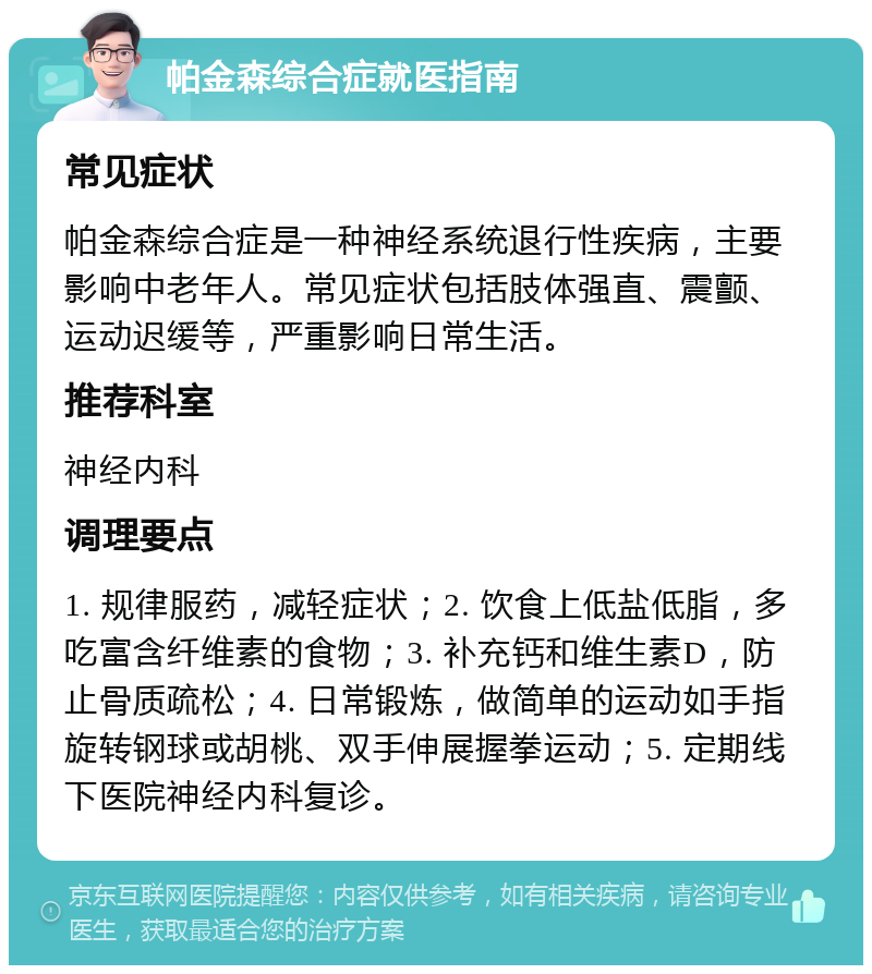 帕金森综合症就医指南 常见症状 帕金森综合症是一种神经系统退行性疾病，主要影响中老年人。常见症状包括肢体强直、震颤、运动迟缓等，严重影响日常生活。 推荐科室 神经内科 调理要点 1. 规律服药，减轻症状；2. 饮食上低盐低脂，多吃富含纤维素的食物；3. 补充钙和维生素D，防止骨质疏松；4. 日常锻炼，做简单的运动如手指旋转钢球或胡桃、双手伸展握拳运动；5. 定期线下医院神经内科复诊。