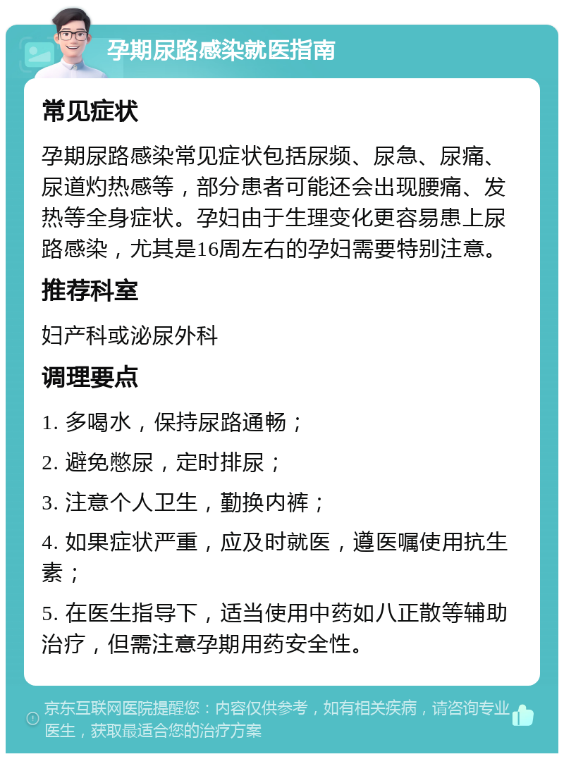 孕期尿路感染就医指南 常见症状 孕期尿路感染常见症状包括尿频、尿急、尿痛、尿道灼热感等，部分患者可能还会出现腰痛、发热等全身症状。孕妇由于生理变化更容易患上尿路感染，尤其是16周左右的孕妇需要特别注意。 推荐科室 妇产科或泌尿外科 调理要点 1. 多喝水，保持尿路通畅； 2. 避免憋尿，定时排尿； 3. 注意个人卫生，勤换内裤； 4. 如果症状严重，应及时就医，遵医嘱使用抗生素； 5. 在医生指导下，适当使用中药如八正散等辅助治疗，但需注意孕期用药安全性。