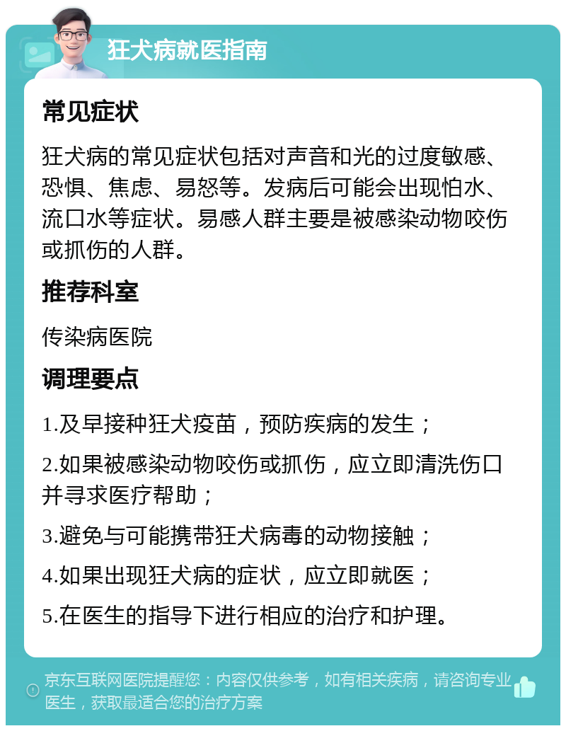 狂犬病就医指南 常见症状 狂犬病的常见症状包括对声音和光的过度敏感、恐惧、焦虑、易怒等。发病后可能会出现怕水、流口水等症状。易感人群主要是被感染动物咬伤或抓伤的人群。 推荐科室 传染病医院 调理要点 1.及早接种狂犬疫苗，预防疾病的发生； 2.如果被感染动物咬伤或抓伤，应立即清洗伤口并寻求医疗帮助； 3.避免与可能携带狂犬病毒的动物接触； 4.如果出现狂犬病的症状，应立即就医； 5.在医生的指导下进行相应的治疗和护理。