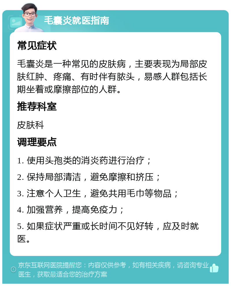 毛囊炎就医指南 常见症状 毛囊炎是一种常见的皮肤病，主要表现为局部皮肤红肿、疼痛、有时伴有脓头，易感人群包括长期坐着或摩擦部位的人群。 推荐科室 皮肤科 调理要点 1. 使用头孢类的消炎药进行治疗； 2. 保持局部清洁，避免摩擦和挤压； 3. 注意个人卫生，避免共用毛巾等物品； 4. 加强营养，提高免疫力； 5. 如果症状严重或长时间不见好转，应及时就医。