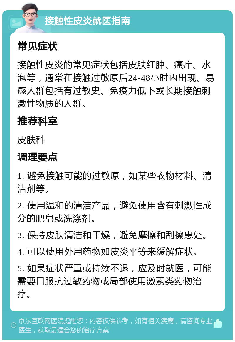 接触性皮炎就医指南 常见症状 接触性皮炎的常见症状包括皮肤红肿、瘙痒、水泡等，通常在接触过敏原后24-48小时内出现。易感人群包括有过敏史、免疫力低下或长期接触刺激性物质的人群。 推荐科室 皮肤科 调理要点 1. 避免接触可能的过敏原，如某些衣物材料、清洁剂等。 2. 使用温和的清洁产品，避免使用含有刺激性成分的肥皂或洗涤剂。 3. 保持皮肤清洁和干燥，避免摩擦和刮擦患处。 4. 可以使用外用药物如皮炎平等来缓解症状。 5. 如果症状严重或持续不退，应及时就医，可能需要口服抗过敏药物或局部使用激素类药物治疗。