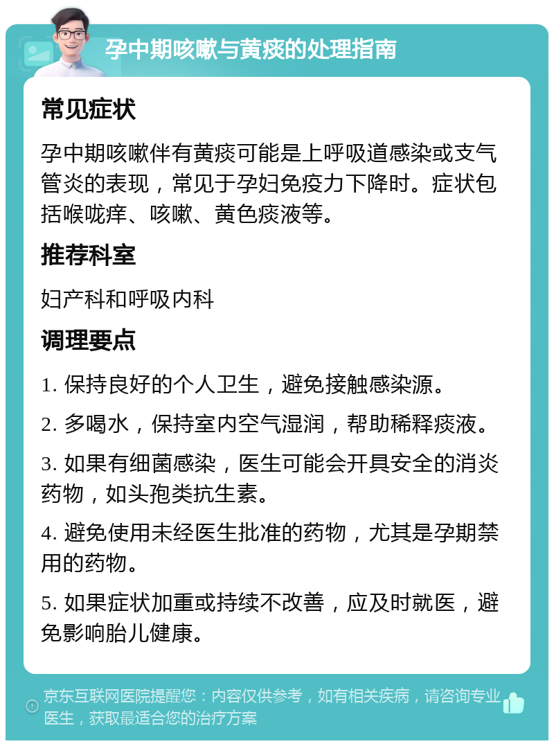 孕中期咳嗽与黄痰的处理指南 常见症状 孕中期咳嗽伴有黄痰可能是上呼吸道感染或支气管炎的表现，常见于孕妇免疫力下降时。症状包括喉咙痒、咳嗽、黄色痰液等。 推荐科室 妇产科和呼吸内科 调理要点 1. 保持良好的个人卫生，避免接触感染源。 2. 多喝水，保持室内空气湿润，帮助稀释痰液。 3. 如果有细菌感染，医生可能会开具安全的消炎药物，如头孢类抗生素。 4. 避免使用未经医生批准的药物，尤其是孕期禁用的药物。 5. 如果症状加重或持续不改善，应及时就医，避免影响胎儿健康。