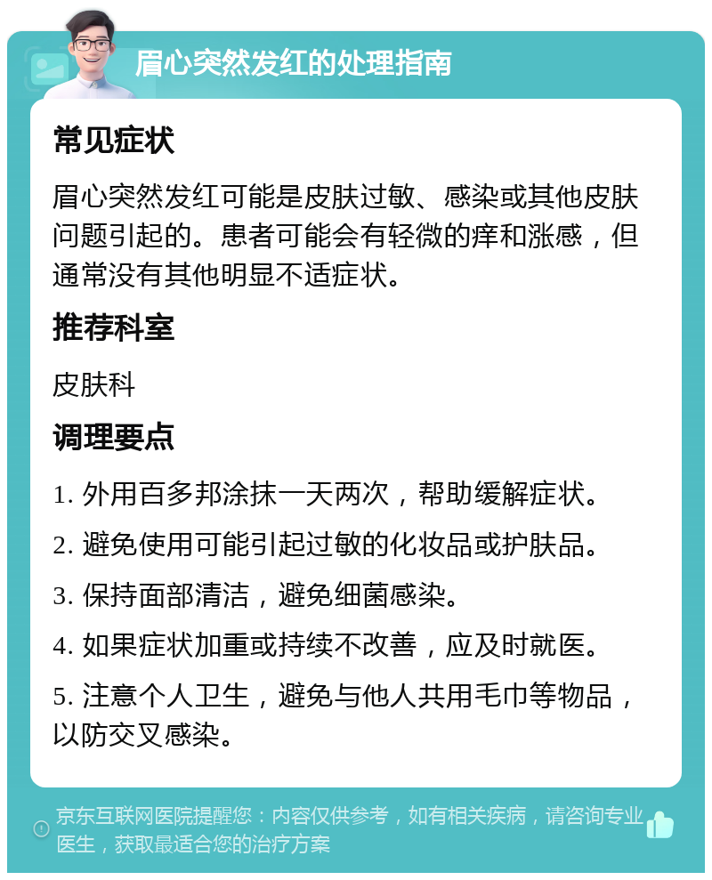 眉心突然发红的处理指南 常见症状 眉心突然发红可能是皮肤过敏、感染或其他皮肤问题引起的。患者可能会有轻微的痒和涨感，但通常没有其他明显不适症状。 推荐科室 皮肤科 调理要点 1. 外用百多邦涂抹一天两次，帮助缓解症状。 2. 避免使用可能引起过敏的化妆品或护肤品。 3. 保持面部清洁，避免细菌感染。 4. 如果症状加重或持续不改善，应及时就医。 5. 注意个人卫生，避免与他人共用毛巾等物品，以防交叉感染。