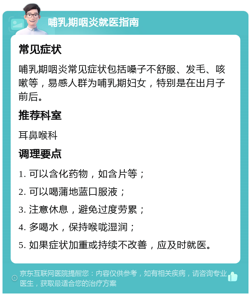 哺乳期咽炎就医指南 常见症状 哺乳期咽炎常见症状包括嗓子不舒服、发毛、咳嗽等，易感人群为哺乳期妇女，特别是在出月子前后。 推荐科室 耳鼻喉科 调理要点 1. 可以含化药物，如含片等； 2. 可以喝蒲地蓝口服液； 3. 注意休息，避免过度劳累； 4. 多喝水，保持喉咙湿润； 5. 如果症状加重或持续不改善，应及时就医。