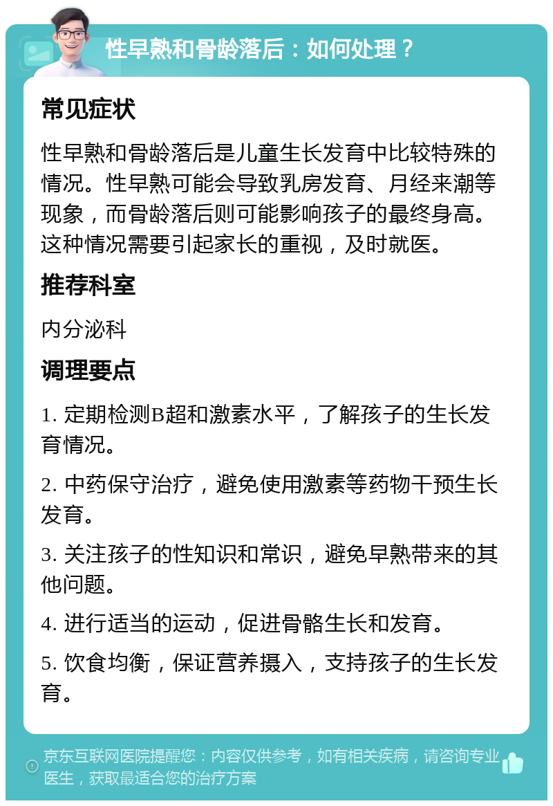 性早熟和骨龄落后：如何处理？ 常见症状 性早熟和骨龄落后是儿童生长发育中比较特殊的情况。性早熟可能会导致乳房发育、月经来潮等现象，而骨龄落后则可能影响孩子的最终身高。这种情况需要引起家长的重视，及时就医。 推荐科室 内分泌科 调理要点 1. 定期检测B超和激素水平，了解孩子的生长发育情况。 2. 中药保守治疗，避免使用激素等药物干预生长发育。 3. 关注孩子的性知识和常识，避免早熟带来的其他问题。 4. 进行适当的运动，促进骨骼生长和发育。 5. 饮食均衡，保证营养摄入，支持孩子的生长发育。