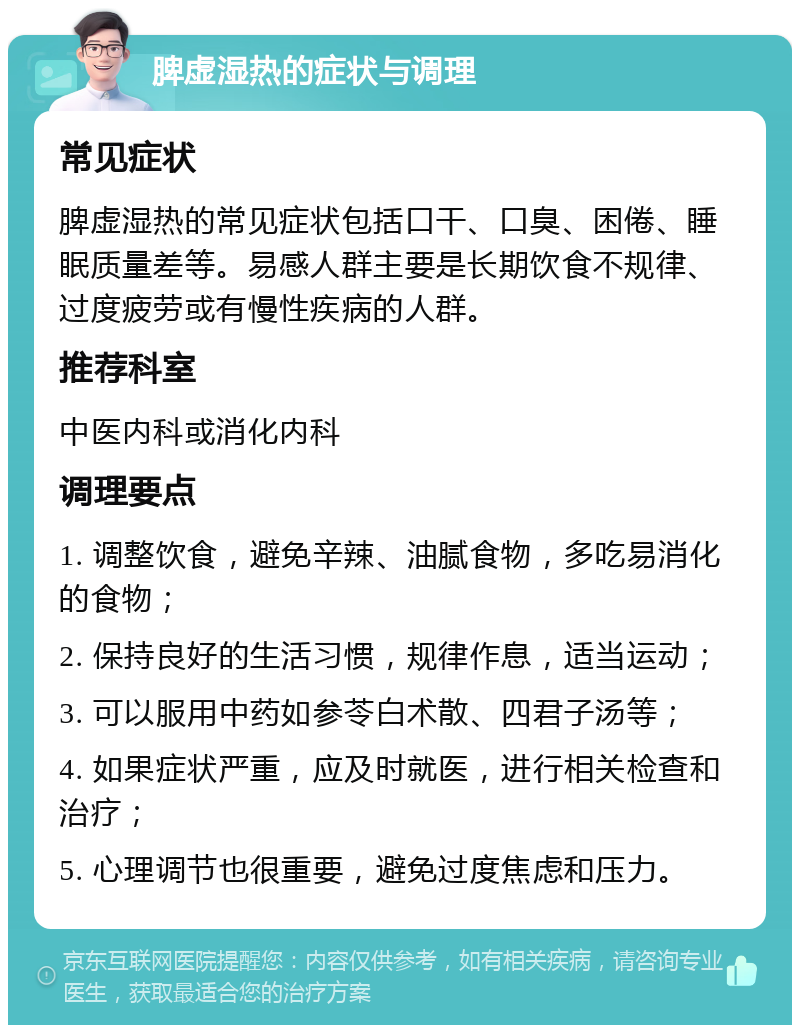 脾虚湿热的症状与调理 常见症状 脾虚湿热的常见症状包括口干、口臭、困倦、睡眠质量差等。易感人群主要是长期饮食不规律、过度疲劳或有慢性疾病的人群。 推荐科室 中医内科或消化内科 调理要点 1. 调整饮食，避免辛辣、油腻食物，多吃易消化的食物； 2. 保持良好的生活习惯，规律作息，适当运动； 3. 可以服用中药如参苓白术散、四君子汤等； 4. 如果症状严重，应及时就医，进行相关检查和治疗； 5. 心理调节也很重要，避免过度焦虑和压力。