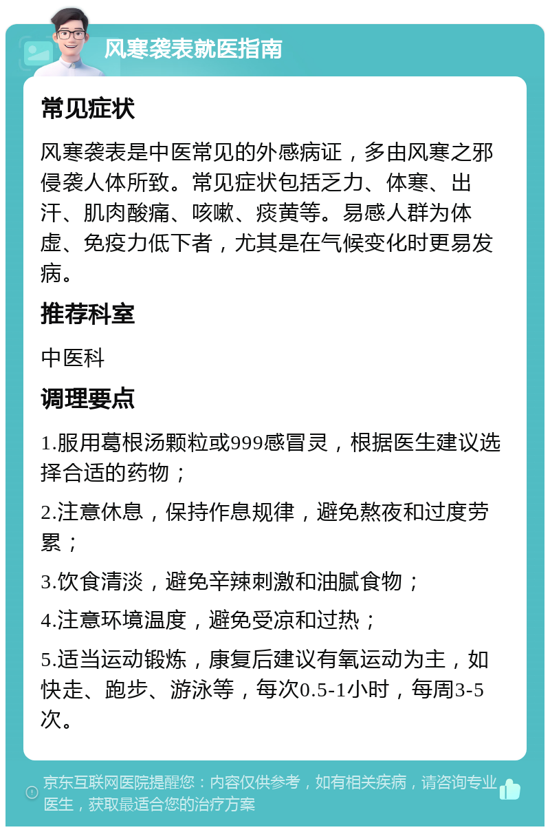 风寒袭表就医指南 常见症状 风寒袭表是中医常见的外感病证，多由风寒之邪侵袭人体所致。常见症状包括乏力、体寒、出汗、肌肉酸痛、咳嗽、痰黄等。易感人群为体虚、免疫力低下者，尤其是在气候变化时更易发病。 推荐科室 中医科 调理要点 1.服用葛根汤颗粒或999感冒灵，根据医生建议选择合适的药物； 2.注意休息，保持作息规律，避免熬夜和过度劳累； 3.饮食清淡，避免辛辣刺激和油腻食物； 4.注意环境温度，避免受凉和过热； 5.适当运动锻炼，康复后建议有氧运动为主，如快走、跑步、游泳等，每次0.5-1小时，每周3-5次。