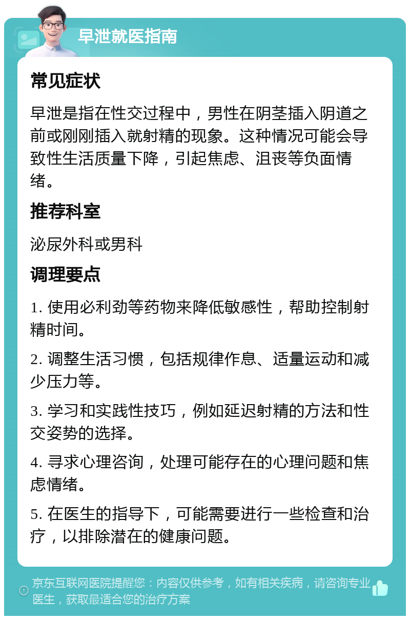 早泄就医指南 常见症状 早泄是指在性交过程中，男性在阴茎插入阴道之前或刚刚插入就射精的现象。这种情况可能会导致性生活质量下降，引起焦虑、沮丧等负面情绪。 推荐科室 泌尿外科或男科 调理要点 1. 使用必利劲等药物来降低敏感性，帮助控制射精时间。 2. 调整生活习惯，包括规律作息、适量运动和减少压力等。 3. 学习和实践性技巧，例如延迟射精的方法和性交姿势的选择。 4. 寻求心理咨询，处理可能存在的心理问题和焦虑情绪。 5. 在医生的指导下，可能需要进行一些检查和治疗，以排除潜在的健康问题。