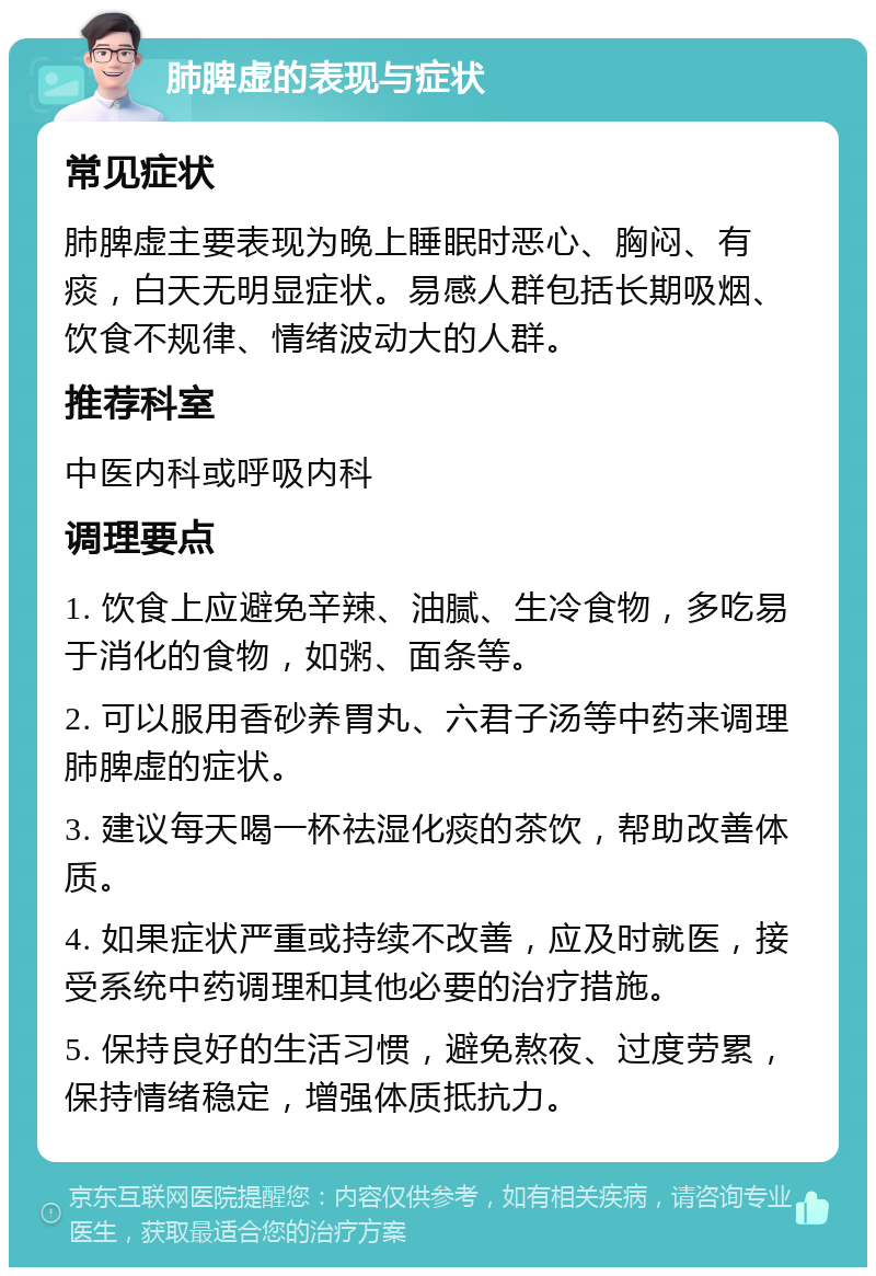 肺脾虚的表现与症状 常见症状 肺脾虚主要表现为晚上睡眠时恶心、胸闷、有痰，白天无明显症状。易感人群包括长期吸烟、饮食不规律、情绪波动大的人群。 推荐科室 中医内科或呼吸内科 调理要点 1. 饮食上应避免辛辣、油腻、生冷食物，多吃易于消化的食物，如粥、面条等。 2. 可以服用香砂养胃丸、六君子汤等中药来调理肺脾虚的症状。 3. 建议每天喝一杯祛湿化痰的茶饮，帮助改善体质。 4. 如果症状严重或持续不改善，应及时就医，接受系统中药调理和其他必要的治疗措施。 5. 保持良好的生活习惯，避免熬夜、过度劳累，保持情绪稳定，增强体质抵抗力。