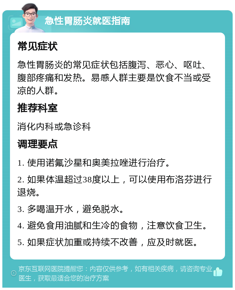 急性胃肠炎就医指南 常见症状 急性胃肠炎的常见症状包括腹泻、恶心、呕吐、腹部疼痛和发热。易感人群主要是饮食不当或受凉的人群。 推荐科室 消化内科或急诊科 调理要点 1. 使用诺氟沙星和奥美拉唑进行治疗。 2. 如果体温超过38度以上，可以使用布洛芬进行退烧。 3. 多喝温开水，避免脱水。 4. 避免食用油腻和生冷的食物，注意饮食卫生。 5. 如果症状加重或持续不改善，应及时就医。