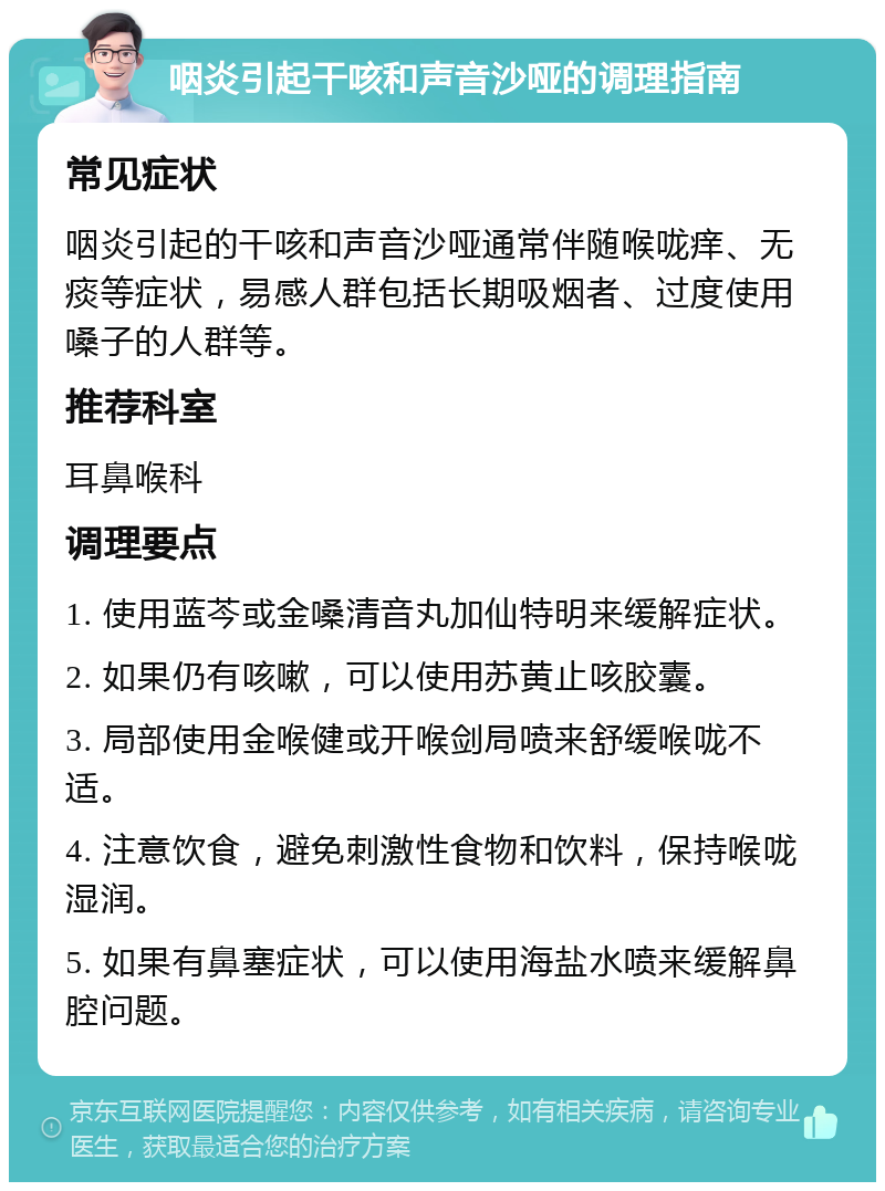 咽炎引起干咳和声音沙哑的调理指南 常见症状 咽炎引起的干咳和声音沙哑通常伴随喉咙痒、无痰等症状，易感人群包括长期吸烟者、过度使用嗓子的人群等。 推荐科室 耳鼻喉科 调理要点 1. 使用蓝芩或金嗓清音丸加仙特明来缓解症状。 2. 如果仍有咳嗽，可以使用苏黄止咳胶囊。 3. 局部使用金喉健或开喉剑局喷来舒缓喉咙不适。 4. 注意饮食，避免刺激性食物和饮料，保持喉咙湿润。 5. 如果有鼻塞症状，可以使用海盐水喷来缓解鼻腔问题。