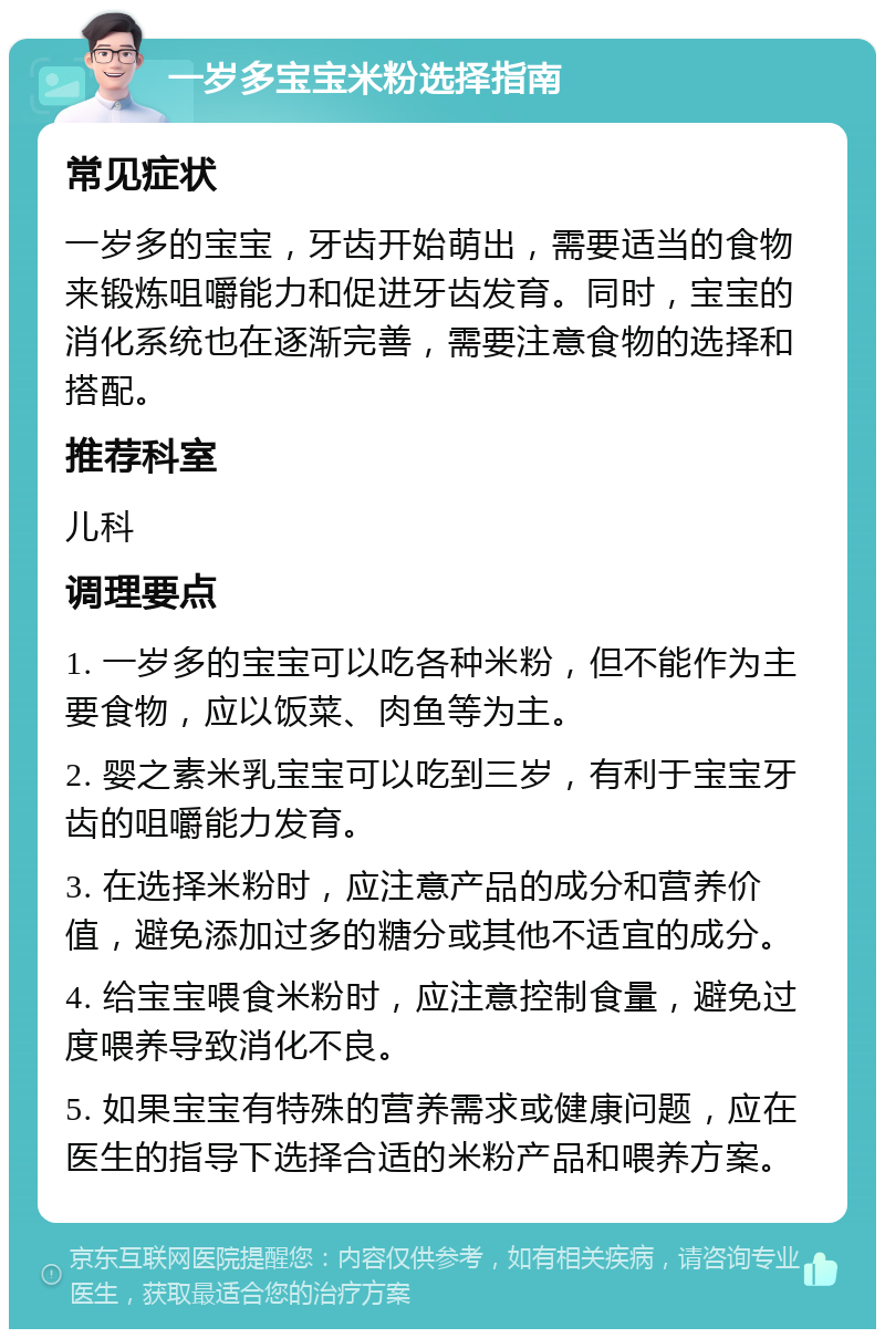 一岁多宝宝米粉选择指南 常见症状 一岁多的宝宝，牙齿开始萌出，需要适当的食物来锻炼咀嚼能力和促进牙齿发育。同时，宝宝的消化系统也在逐渐完善，需要注意食物的选择和搭配。 推荐科室 儿科 调理要点 1. 一岁多的宝宝可以吃各种米粉，但不能作为主要食物，应以饭菜、肉鱼等为主。 2. 婴之素米乳宝宝可以吃到三岁，有利于宝宝牙齿的咀嚼能力发育。 3. 在选择米粉时，应注意产品的成分和营养价值，避免添加过多的糖分或其他不适宜的成分。 4. 给宝宝喂食米粉时，应注意控制食量，避免过度喂养导致消化不良。 5. 如果宝宝有特殊的营养需求或健康问题，应在医生的指导下选择合适的米粉产品和喂养方案。