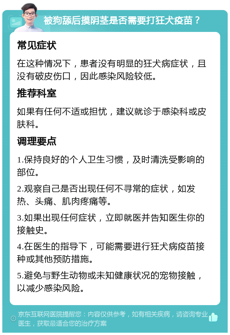 被狗舔后摸阴茎是否需要打狂犬疫苗？ 常见症状 在这种情况下，患者没有明显的狂犬病症状，且没有破皮伤口，因此感染风险较低。 推荐科室 如果有任何不适或担忧，建议就诊于感染科或皮肤科。 调理要点 1.保持良好的个人卫生习惯，及时清洗受影响的部位。 2.观察自己是否出现任何不寻常的症状，如发热、头痛、肌肉疼痛等。 3.如果出现任何症状，立即就医并告知医生你的接触史。 4.在医生的指导下，可能需要进行狂犬病疫苗接种或其他预防措施。 5.避免与野生动物或未知健康状况的宠物接触，以减少感染风险。