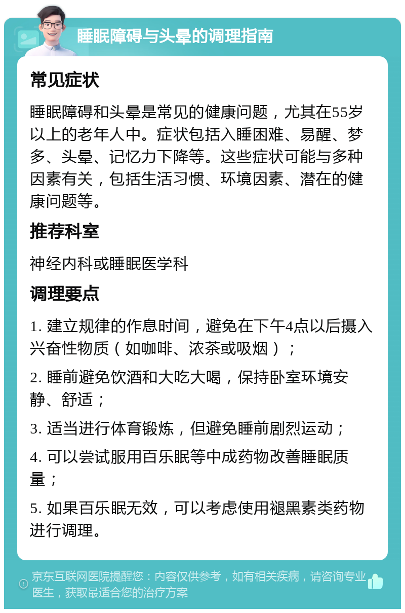 睡眠障碍与头晕的调理指南 常见症状 睡眠障碍和头晕是常见的健康问题，尤其在55岁以上的老年人中。症状包括入睡困难、易醒、梦多、头晕、记忆力下降等。这些症状可能与多种因素有关，包括生活习惯、环境因素、潜在的健康问题等。 推荐科室 神经内科或睡眠医学科 调理要点 1. 建立规律的作息时间，避免在下午4点以后摄入兴奋性物质（如咖啡、浓茶或吸烟）； 2. 睡前避免饮酒和大吃大喝，保持卧室环境安静、舒适； 3. 适当进行体育锻炼，但避免睡前剧烈运动； 4. 可以尝试服用百乐眠等中成药物改善睡眠质量； 5. 如果百乐眠无效，可以考虑使用褪黑素类药物进行调理。