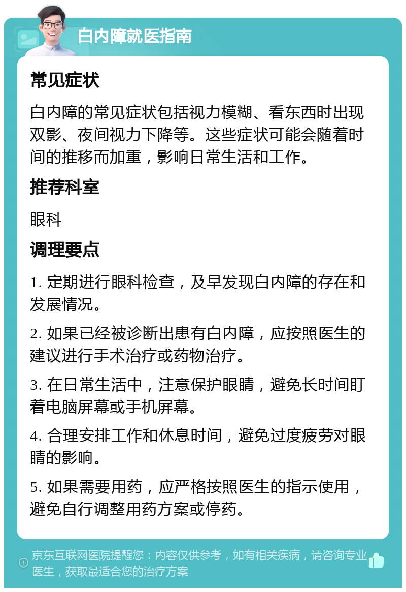 白内障就医指南 常见症状 白内障的常见症状包括视力模糊、看东西时出现双影、夜间视力下降等。这些症状可能会随着时间的推移而加重，影响日常生活和工作。 推荐科室 眼科 调理要点 1. 定期进行眼科检查，及早发现白内障的存在和发展情况。 2. 如果已经被诊断出患有白内障，应按照医生的建议进行手术治疗或药物治疗。 3. 在日常生活中，注意保护眼睛，避免长时间盯着电脑屏幕或手机屏幕。 4. 合理安排工作和休息时间，避免过度疲劳对眼睛的影响。 5. 如果需要用药，应严格按照医生的指示使用，避免自行调整用药方案或停药。