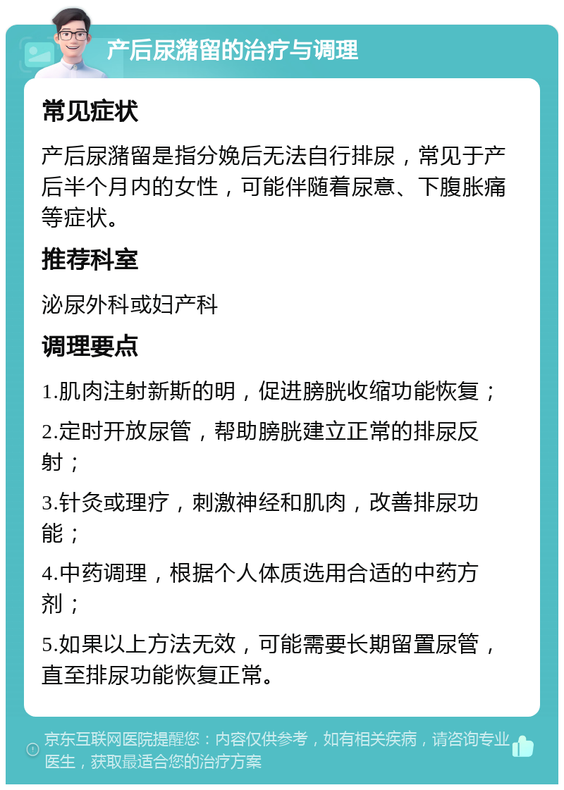 产后尿潴留的治疗与调理 常见症状 产后尿潴留是指分娩后无法自行排尿，常见于产后半个月内的女性，可能伴随着尿意、下腹胀痛等症状。 推荐科室 泌尿外科或妇产科 调理要点 1.肌肉注射新斯的明，促进膀胱收缩功能恢复； 2.定时开放尿管，帮助膀胱建立正常的排尿反射； 3.针灸或理疗，刺激神经和肌肉，改善排尿功能； 4.中药调理，根据个人体质选用合适的中药方剂； 5.如果以上方法无效，可能需要长期留置尿管，直至排尿功能恢复正常。