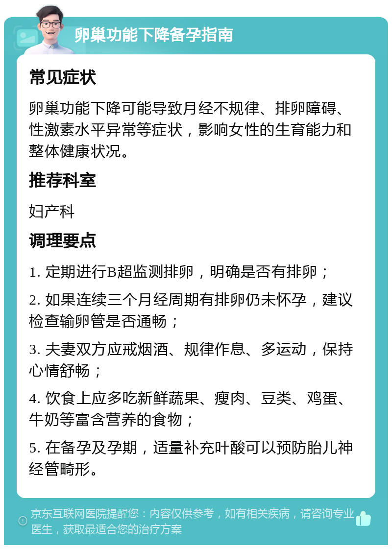 卵巢功能下降备孕指南 常见症状 卵巢功能下降可能导致月经不规律、排卵障碍、性激素水平异常等症状，影响女性的生育能力和整体健康状况。 推荐科室 妇产科 调理要点 1. 定期进行B超监测排卵，明确是否有排卵； 2. 如果连续三个月经周期有排卵仍未怀孕，建议检查输卵管是否通畅； 3. 夫妻双方应戒烟酒、规律作息、多运动，保持心情舒畅； 4. 饮食上应多吃新鲜蔬果、瘦肉、豆类、鸡蛋、牛奶等富含营养的食物； 5. 在备孕及孕期，适量补充叶酸可以预防胎儿神经管畸形。