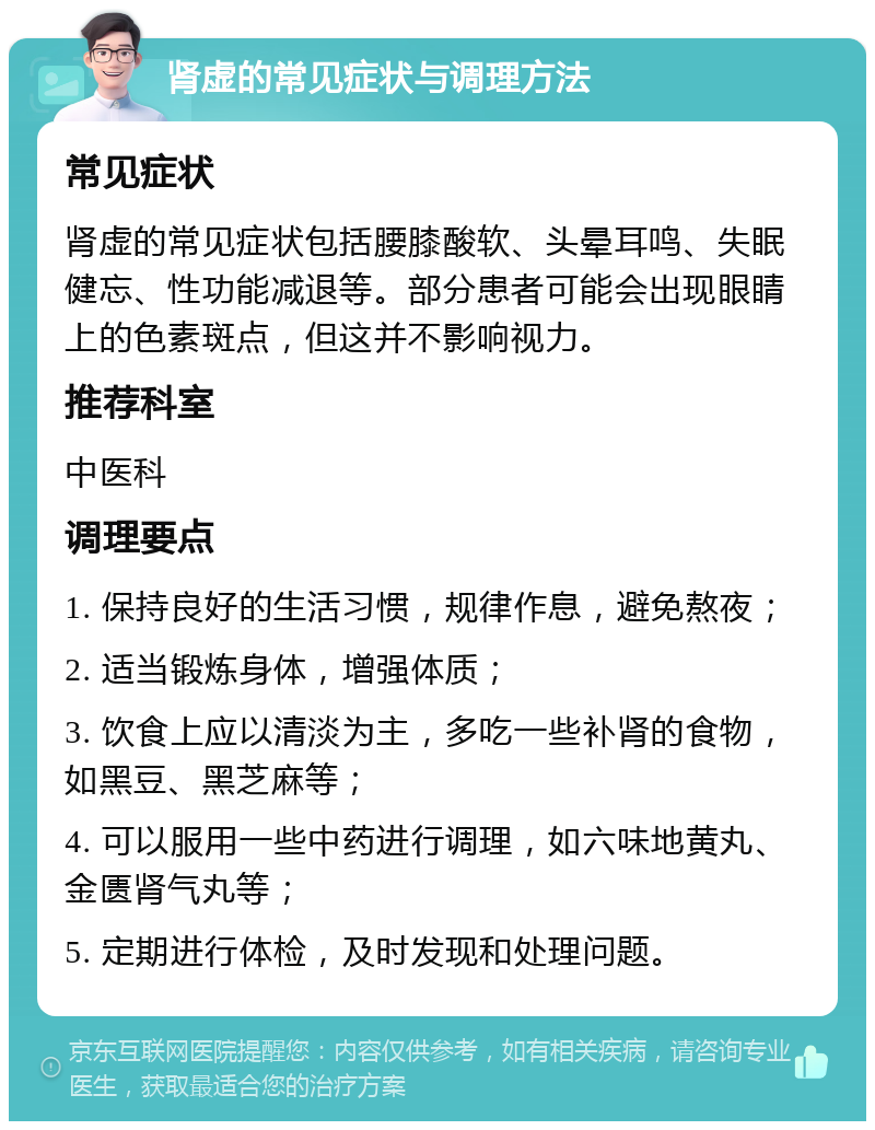 肾虚的常见症状与调理方法 常见症状 肾虚的常见症状包括腰膝酸软、头晕耳鸣、失眠健忘、性功能减退等。部分患者可能会出现眼睛上的色素斑点，但这并不影响视力。 推荐科室 中医科 调理要点 1. 保持良好的生活习惯，规律作息，避免熬夜； 2. 适当锻炼身体，增强体质； 3. 饮食上应以清淡为主，多吃一些补肾的食物，如黑豆、黑芝麻等； 4. 可以服用一些中药进行调理，如六味地黄丸、金匮肾气丸等； 5. 定期进行体检，及时发现和处理问题。