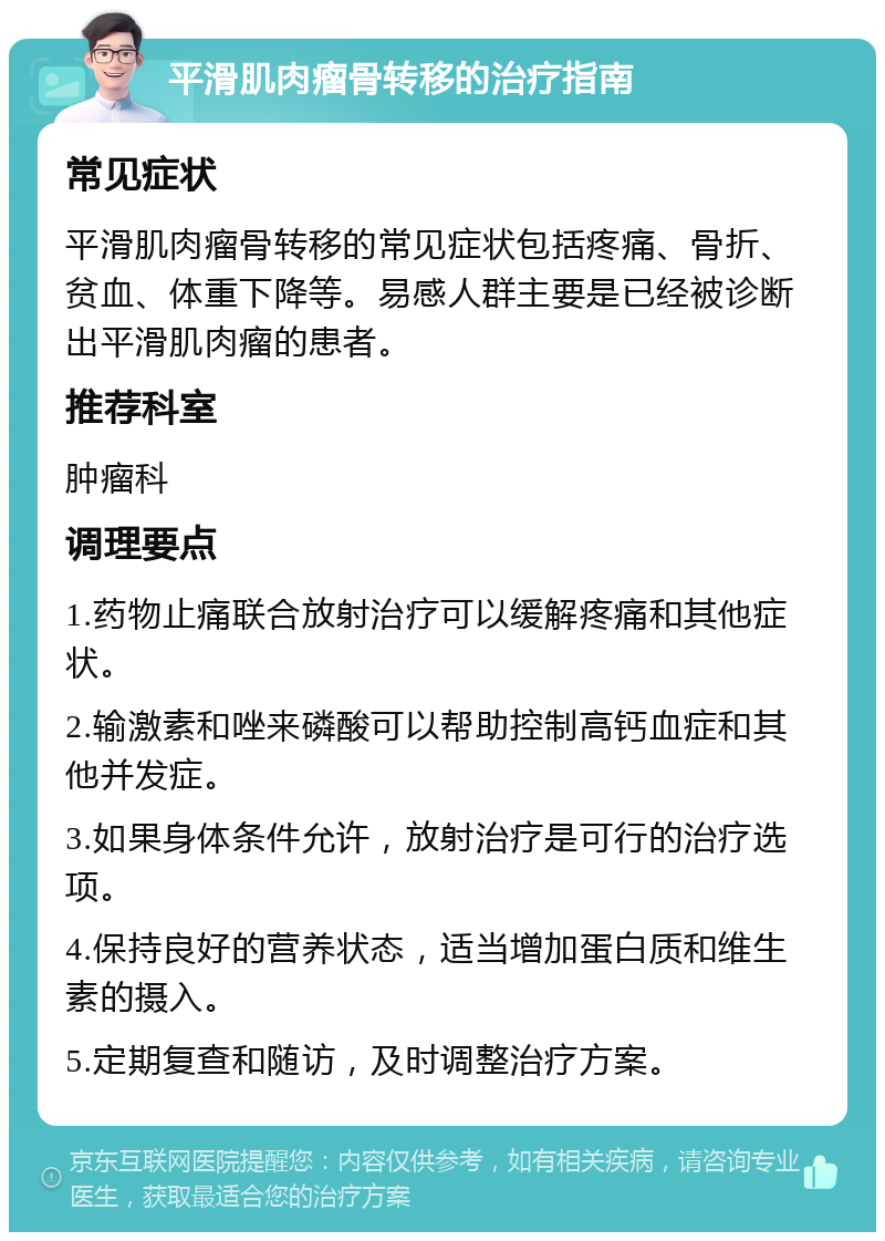 平滑肌肉瘤骨转移的治疗指南 常见症状 平滑肌肉瘤骨转移的常见症状包括疼痛、骨折、贫血、体重下降等。易感人群主要是已经被诊断出平滑肌肉瘤的患者。 推荐科室 肿瘤科 调理要点 1.药物止痛联合放射治疗可以缓解疼痛和其他症状。 2.输激素和唑来磷酸可以帮助控制高钙血症和其他并发症。 3.如果身体条件允许，放射治疗是可行的治疗选项。 4.保持良好的营养状态，适当增加蛋白质和维生素的摄入。 5.定期复查和随访，及时调整治疗方案。