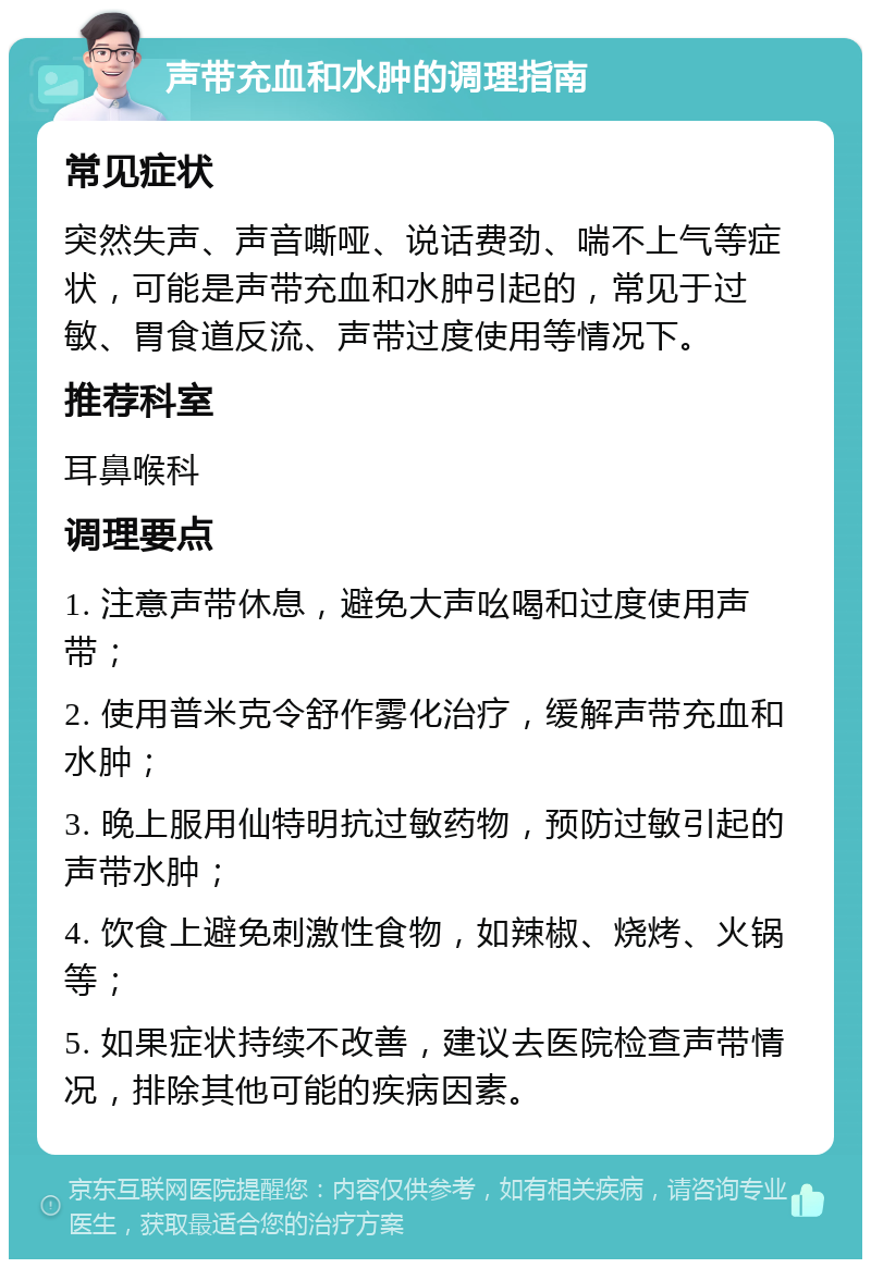 声带充血和水肿的调理指南 常见症状 突然失声、声音嘶哑、说话费劲、喘不上气等症状，可能是声带充血和水肿引起的，常见于过敏、胃食道反流、声带过度使用等情况下。 推荐科室 耳鼻喉科 调理要点 1. 注意声带休息，避免大声吆喝和过度使用声带； 2. 使用普米克令舒作雾化治疗，缓解声带充血和水肿； 3. 晚上服用仙特明抗过敏药物，预防过敏引起的声带水肿； 4. 饮食上避免刺激性食物，如辣椒、烧烤、火锅等； 5. 如果症状持续不改善，建议去医院检查声带情况，排除其他可能的疾病因素。