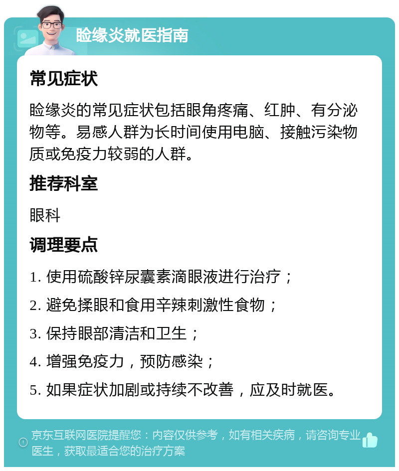 睑缘炎就医指南 常见症状 睑缘炎的常见症状包括眼角疼痛、红肿、有分泌物等。易感人群为长时间使用电脑、接触污染物质或免疫力较弱的人群。 推荐科室 眼科 调理要点 1. 使用硫酸锌尿囊素滴眼液进行治疗； 2. 避免揉眼和食用辛辣刺激性食物； 3. 保持眼部清洁和卫生； 4. 增强免疫力，预防感染； 5. 如果症状加剧或持续不改善，应及时就医。