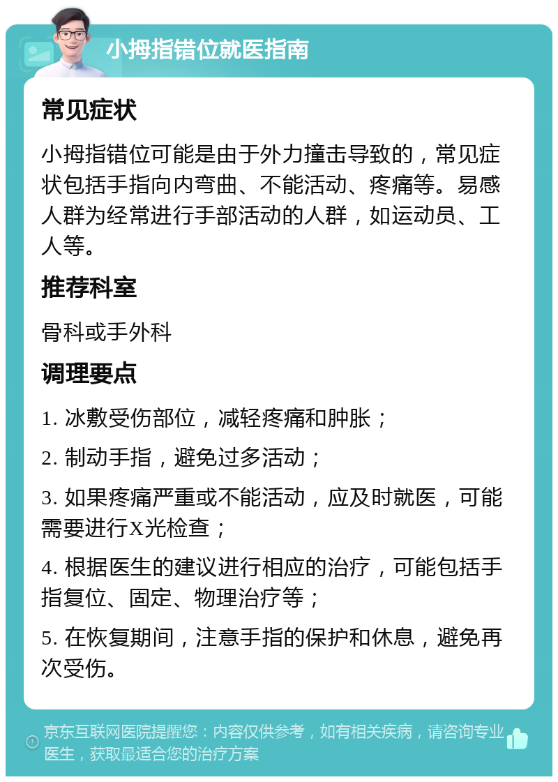 小拇指错位就医指南 常见症状 小拇指错位可能是由于外力撞击导致的，常见症状包括手指向内弯曲、不能活动、疼痛等。易感人群为经常进行手部活动的人群，如运动员、工人等。 推荐科室 骨科或手外科 调理要点 1. 冰敷受伤部位，减轻疼痛和肿胀； 2. 制动手指，避免过多活动； 3. 如果疼痛严重或不能活动，应及时就医，可能需要进行X光检查； 4. 根据医生的建议进行相应的治疗，可能包括手指复位、固定、物理治疗等； 5. 在恢复期间，注意手指的保护和休息，避免再次受伤。