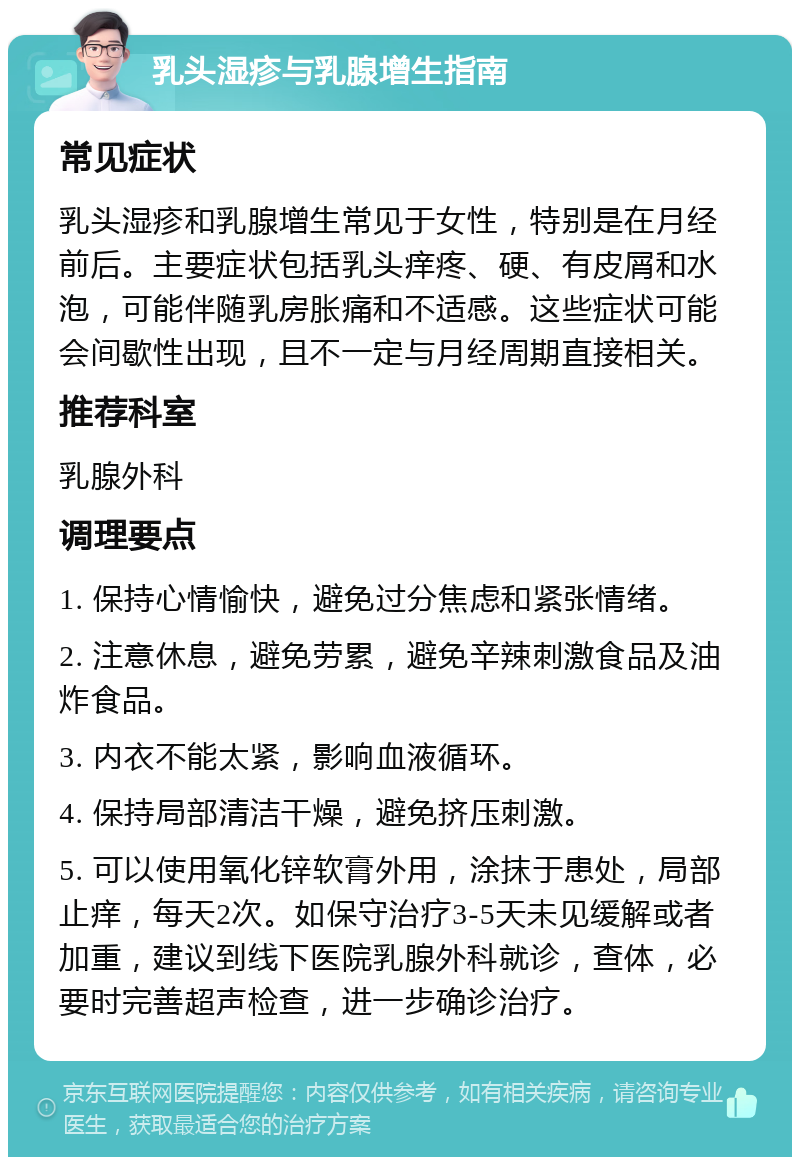 乳头湿疹与乳腺增生指南 常见症状 乳头湿疹和乳腺增生常见于女性，特别是在月经前后。主要症状包括乳头痒疼、硬、有皮屑和水泡，可能伴随乳房胀痛和不适感。这些症状可能会间歇性出现，且不一定与月经周期直接相关。 推荐科室 乳腺外科 调理要点 1. 保持心情愉快，避免过分焦虑和紧张情绪。 2. 注意休息，避免劳累，避免辛辣刺激食品及油炸食品。 3. 内衣不能太紧，影响血液循环。 4. 保持局部清洁干燥，避免挤压刺激。 5. 可以使用氧化锌软膏外用，涂抹于患处，局部止痒，每天2次。如保守治疗3-5天未见缓解或者加重，建议到线下医院乳腺外科就诊，查体，必要时完善超声检查，进一步确诊治疗。