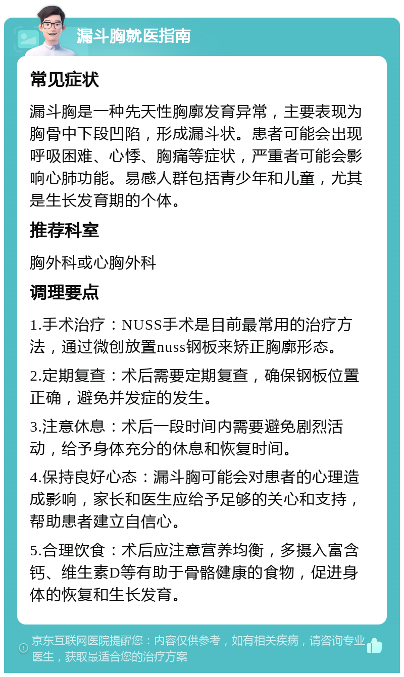 漏斗胸就医指南 常见症状 漏斗胸是一种先天性胸廓发育异常，主要表现为胸骨中下段凹陷，形成漏斗状。患者可能会出现呼吸困难、心悸、胸痛等症状，严重者可能会影响心肺功能。易感人群包括青少年和儿童，尤其是生长发育期的个体。 推荐科室 胸外科或心胸外科 调理要点 1.手术治疗：NUSS手术是目前最常用的治疗方法，通过微创放置nuss钢板来矫正胸廓形态。 2.定期复查：术后需要定期复查，确保钢板位置正确，避免并发症的发生。 3.注意休息：术后一段时间内需要避免剧烈活动，给予身体充分的休息和恢复时间。 4.保持良好心态：漏斗胸可能会对患者的心理造成影响，家长和医生应给予足够的关心和支持，帮助患者建立自信心。 5.合理饮食：术后应注意营养均衡，多摄入富含钙、维生素D等有助于骨骼健康的食物，促进身体的恢复和生长发育。