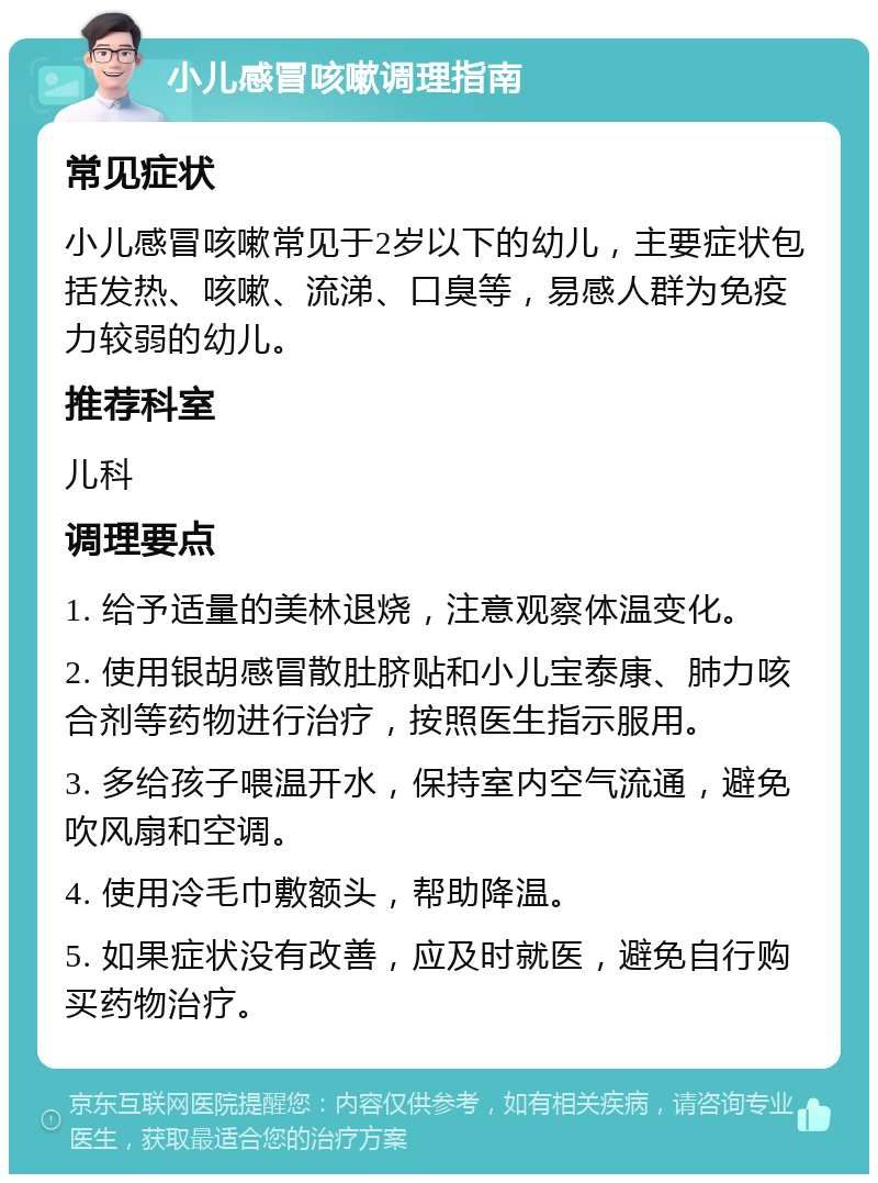 小儿感冒咳嗽调理指南 常见症状 小儿感冒咳嗽常见于2岁以下的幼儿，主要症状包括发热、咳嗽、流涕、口臭等，易感人群为免疫力较弱的幼儿。 推荐科室 儿科 调理要点 1. 给予适量的美林退烧，注意观察体温变化。 2. 使用银胡感冒散肚脐贴和小儿宝泰康、肺力咳合剂等药物进行治疗，按照医生指示服用。 3. 多给孩子喂温开水，保持室内空气流通，避免吹风扇和空调。 4. 使用冷毛巾敷额头，帮助降温。 5. 如果症状没有改善，应及时就医，避免自行购买药物治疗。