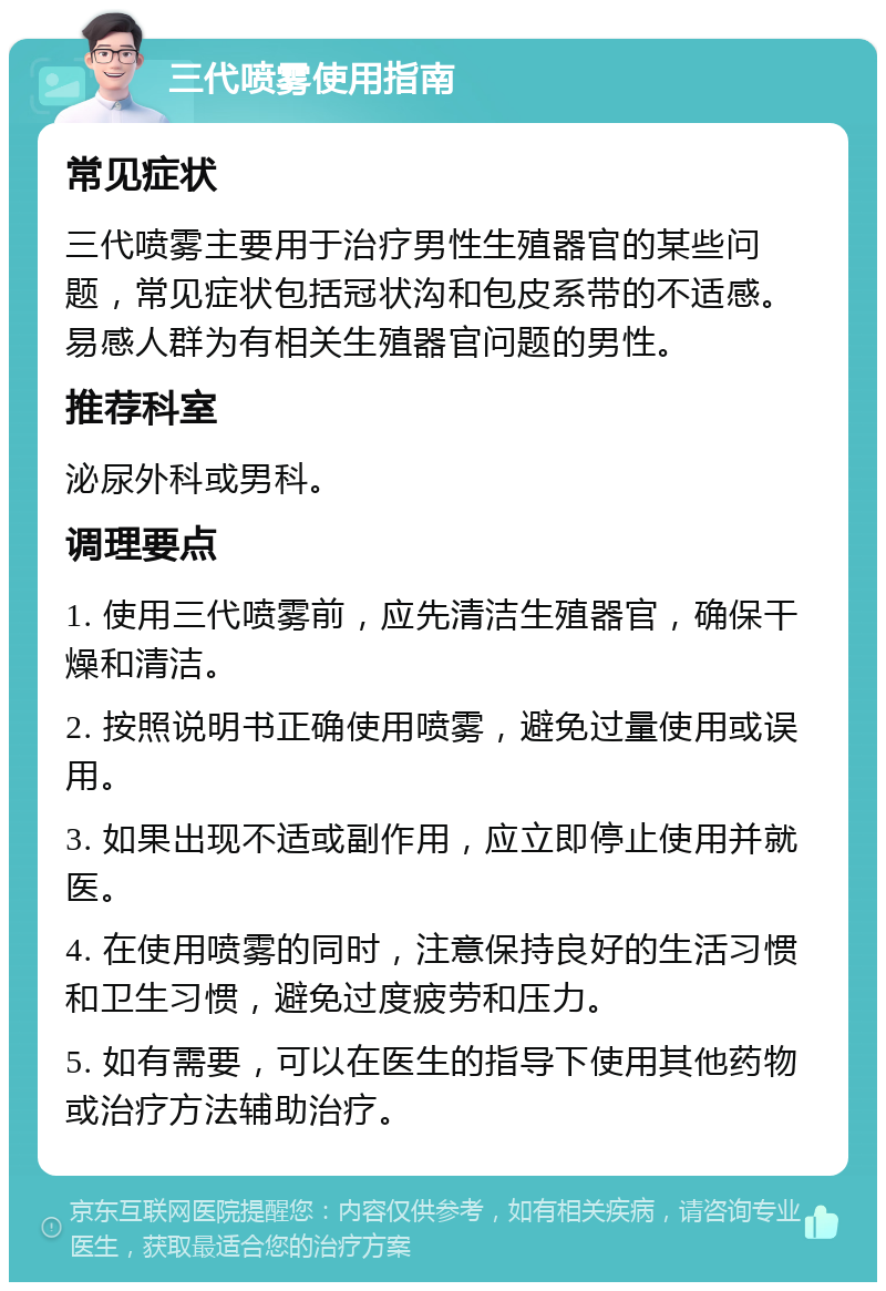 三代喷雾使用指南 常见症状 三代喷雾主要用于治疗男性生殖器官的某些问题，常见症状包括冠状沟和包皮系带的不适感。易感人群为有相关生殖器官问题的男性。 推荐科室 泌尿外科或男科。 调理要点 1. 使用三代喷雾前，应先清洁生殖器官，确保干燥和清洁。 2. 按照说明书正确使用喷雾，避免过量使用或误用。 3. 如果出现不适或副作用，应立即停止使用并就医。 4. 在使用喷雾的同时，注意保持良好的生活习惯和卫生习惯，避免过度疲劳和压力。 5. 如有需要，可以在医生的指导下使用其他药物或治疗方法辅助治疗。