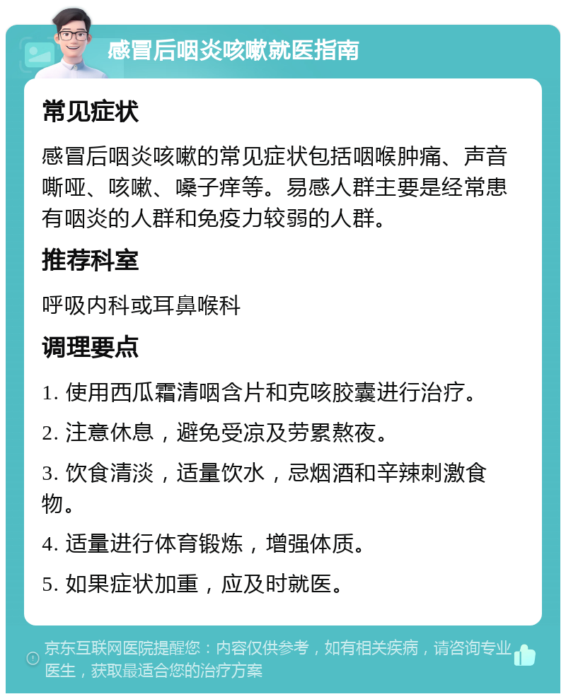 感冒后咽炎咳嗽就医指南 常见症状 感冒后咽炎咳嗽的常见症状包括咽喉肿痛、声音嘶哑、咳嗽、嗓子痒等。易感人群主要是经常患有咽炎的人群和免疫力较弱的人群。 推荐科室 呼吸内科或耳鼻喉科 调理要点 1. 使用西瓜霜清咽含片和克咳胶囊进行治疗。 2. 注意休息，避免受凉及劳累熬夜。 3. 饮食清淡，适量饮水，忌烟酒和辛辣刺激食物。 4. 适量进行体育锻炼，增强体质。 5. 如果症状加重，应及时就医。