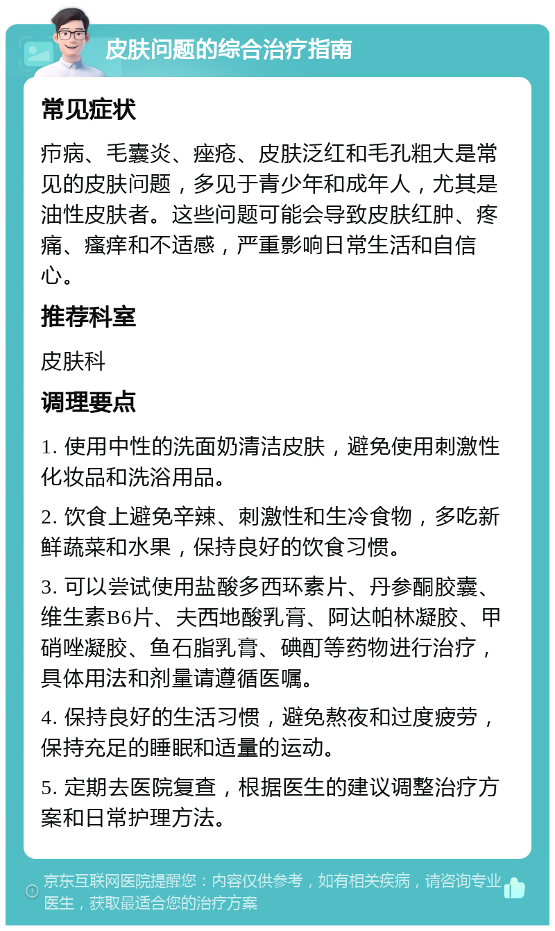 皮肤问题的综合治疗指南 常见症状 疖病、毛囊炎、痤疮、皮肤泛红和毛孔粗大是常见的皮肤问题，多见于青少年和成年人，尤其是油性皮肤者。这些问题可能会导致皮肤红肿、疼痛、瘙痒和不适感，严重影响日常生活和自信心。 推荐科室 皮肤科 调理要点 1. 使用中性的洗面奶清洁皮肤，避免使用刺激性化妆品和洗浴用品。 2. 饮食上避免辛辣、刺激性和生冷食物，多吃新鲜蔬菜和水果，保持良好的饮食习惯。 3. 可以尝试使用盐酸多西环素片、丹参酮胶囊、维生素B6片、夫西地酸乳膏、阿达帕林凝胶、甲硝唑凝胶、鱼石脂乳膏、碘酊等药物进行治疗，具体用法和剂量请遵循医嘱。 4. 保持良好的生活习惯，避免熬夜和过度疲劳，保持充足的睡眠和适量的运动。 5. 定期去医院复查，根据医生的建议调整治疗方案和日常护理方法。