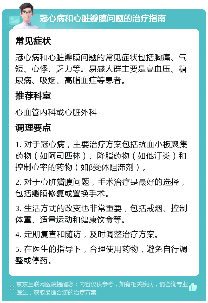 冠心病和心脏瓣膜问题的治疗指南 常见症状 冠心病和心脏瓣膜问题的常见症状包括胸痛、气短、心悸、乏力等。易感人群主要是高血压、糖尿病、吸烟、高脂血症等患者。 推荐科室 心血管内科或心脏外科 调理要点 1. 对于冠心病，主要治疗方案包括抗血小板聚集药物（如阿司匹林）、降脂药物（如他汀类）和控制心率的药物（如β受体阻滞剂）。 2. 对于心脏瓣膜问题，手术治疗是最好的选择，包括瓣膜修复或置换手术。 3. 生活方式的改变也非常重要，包括戒烟、控制体重、适量运动和健康饮食等。 4. 定期复查和随访，及时调整治疗方案。 5. 在医生的指导下，合理使用药物，避免自行调整或停药。