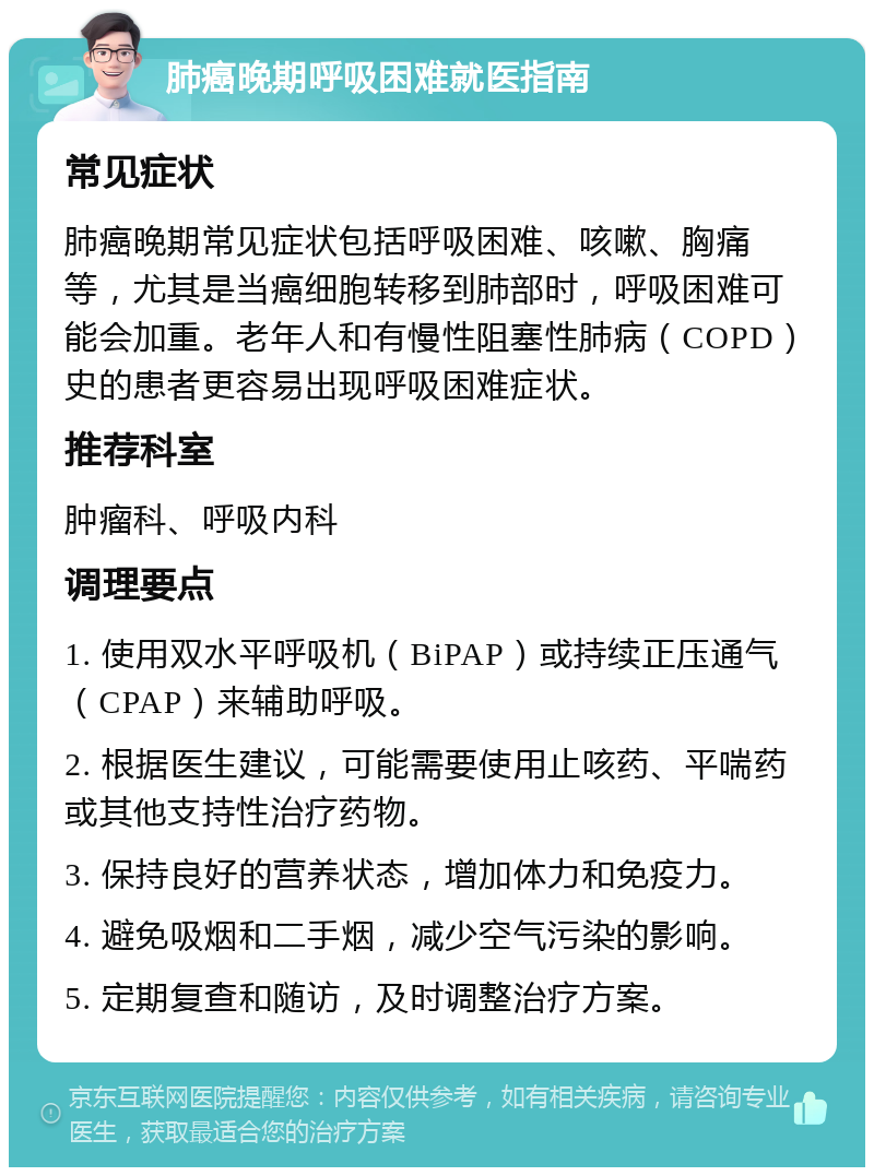 肺癌晚期呼吸困难就医指南 常见症状 肺癌晚期常见症状包括呼吸困难、咳嗽、胸痛等，尤其是当癌细胞转移到肺部时，呼吸困难可能会加重。老年人和有慢性阻塞性肺病（COPD）史的患者更容易出现呼吸困难症状。 推荐科室 肿瘤科、呼吸内科 调理要点 1. 使用双水平呼吸机（BiPAP）或持续正压通气（CPAP）来辅助呼吸。 2. 根据医生建议，可能需要使用止咳药、平喘药或其他支持性治疗药物。 3. 保持良好的营养状态，增加体力和免疫力。 4. 避免吸烟和二手烟，减少空气污染的影响。 5. 定期复查和随访，及时调整治疗方案。