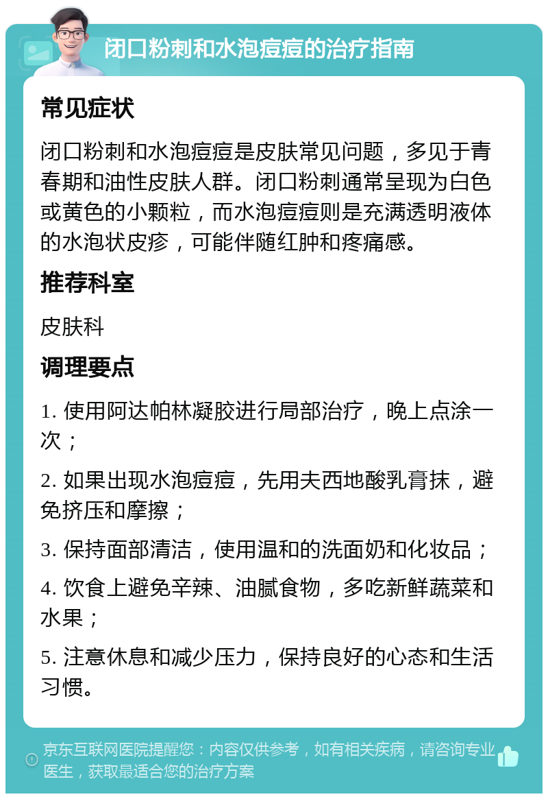 闭口粉刺和水泡痘痘的治疗指南 常见症状 闭口粉刺和水泡痘痘是皮肤常见问题，多见于青春期和油性皮肤人群。闭口粉刺通常呈现为白色或黄色的小颗粒，而水泡痘痘则是充满透明液体的水泡状皮疹，可能伴随红肿和疼痛感。 推荐科室 皮肤科 调理要点 1. 使用阿达帕林凝胶进行局部治疗，晚上点涂一次； 2. 如果出现水泡痘痘，先用夫西地酸乳膏抹，避免挤压和摩擦； 3. 保持面部清洁，使用温和的洗面奶和化妆品； 4. 饮食上避免辛辣、油腻食物，多吃新鲜蔬菜和水果； 5. 注意休息和减少压力，保持良好的心态和生活习惯。