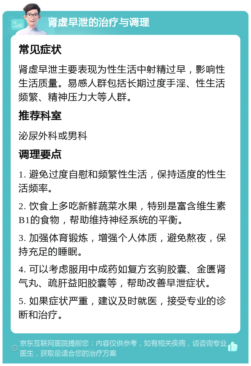 肾虚早泄的治疗与调理 常见症状 肾虚早泄主要表现为性生活中射精过早，影响性生活质量。易感人群包括长期过度手淫、性生活频繁、精神压力大等人群。 推荐科室 泌尿外科或男科 调理要点 1. 避免过度自慰和频繁性生活，保持适度的性生活频率。 2. 饮食上多吃新鲜蔬菜水果，特别是富含维生素B1的食物，帮助维持神经系统的平衡。 3. 加强体育锻炼，增强个人体质，避免熬夜，保持充足的睡眠。 4. 可以考虑服用中成药如复方玄驹胶囊、金匮肾气丸、疏肝益阳胶囊等，帮助改善早泄症状。 5. 如果症状严重，建议及时就医，接受专业的诊断和治疗。