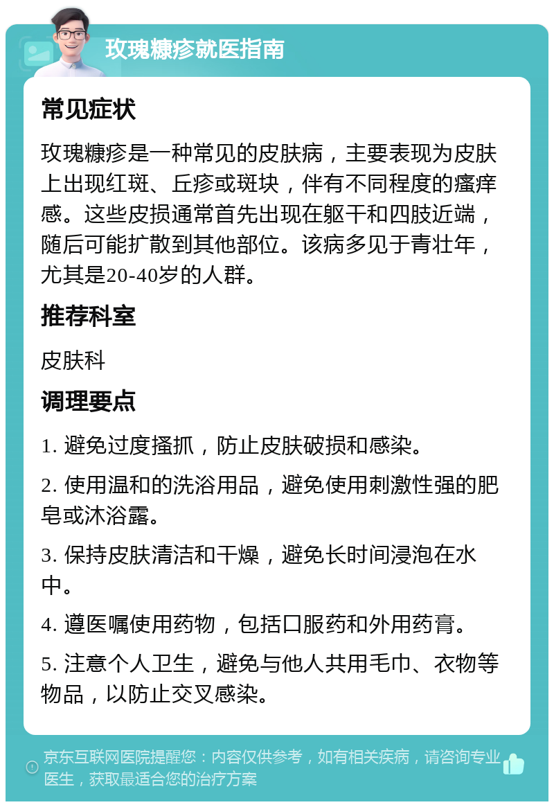 玫瑰糠疹就医指南 常见症状 玫瑰糠疹是一种常见的皮肤病，主要表现为皮肤上出现红斑、丘疹或斑块，伴有不同程度的瘙痒感。这些皮损通常首先出现在躯干和四肢近端，随后可能扩散到其他部位。该病多见于青壮年，尤其是20-40岁的人群。 推荐科室 皮肤科 调理要点 1. 避免过度搔抓，防止皮肤破损和感染。 2. 使用温和的洗浴用品，避免使用刺激性强的肥皂或沐浴露。 3. 保持皮肤清洁和干燥，避免长时间浸泡在水中。 4. 遵医嘱使用药物，包括口服药和外用药膏。 5. 注意个人卫生，避免与他人共用毛巾、衣物等物品，以防止交叉感染。