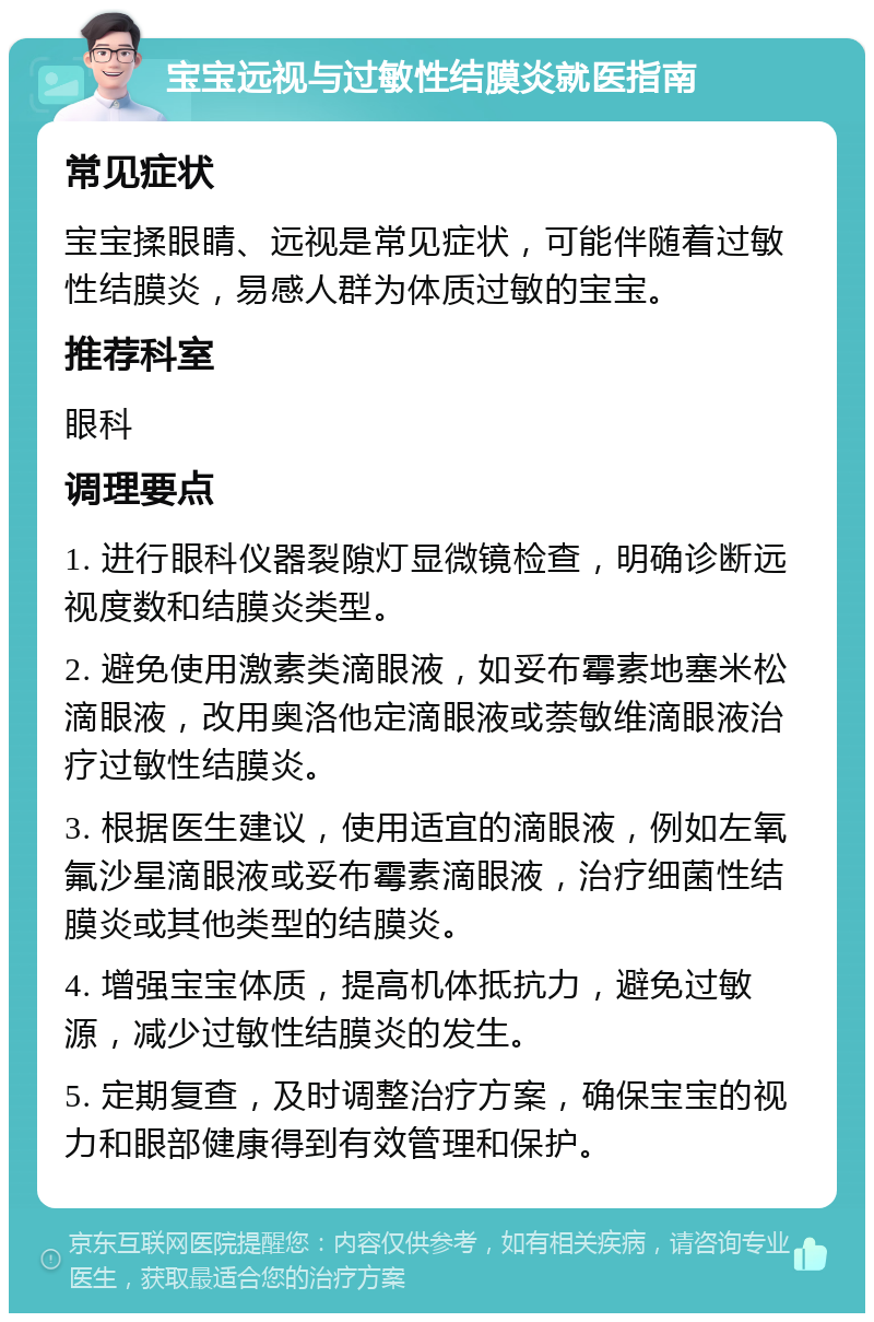 宝宝远视与过敏性结膜炎就医指南 常见症状 宝宝揉眼睛、远视是常见症状，可能伴随着过敏性结膜炎，易感人群为体质过敏的宝宝。 推荐科室 眼科 调理要点 1. 进行眼科仪器裂隙灯显微镜检查，明确诊断远视度数和结膜炎类型。 2. 避免使用激素类滴眼液，如妥布霉素地塞米松滴眼液，改用奥洛他定滴眼液或萘敏维滴眼液治疗过敏性结膜炎。 3. 根据医生建议，使用适宜的滴眼液，例如左氧氟沙星滴眼液或妥布霉素滴眼液，治疗细菌性结膜炎或其他类型的结膜炎。 4. 增强宝宝体质，提高机体抵抗力，避免过敏源，减少过敏性结膜炎的发生。 5. 定期复查，及时调整治疗方案，确保宝宝的视力和眼部健康得到有效管理和保护。