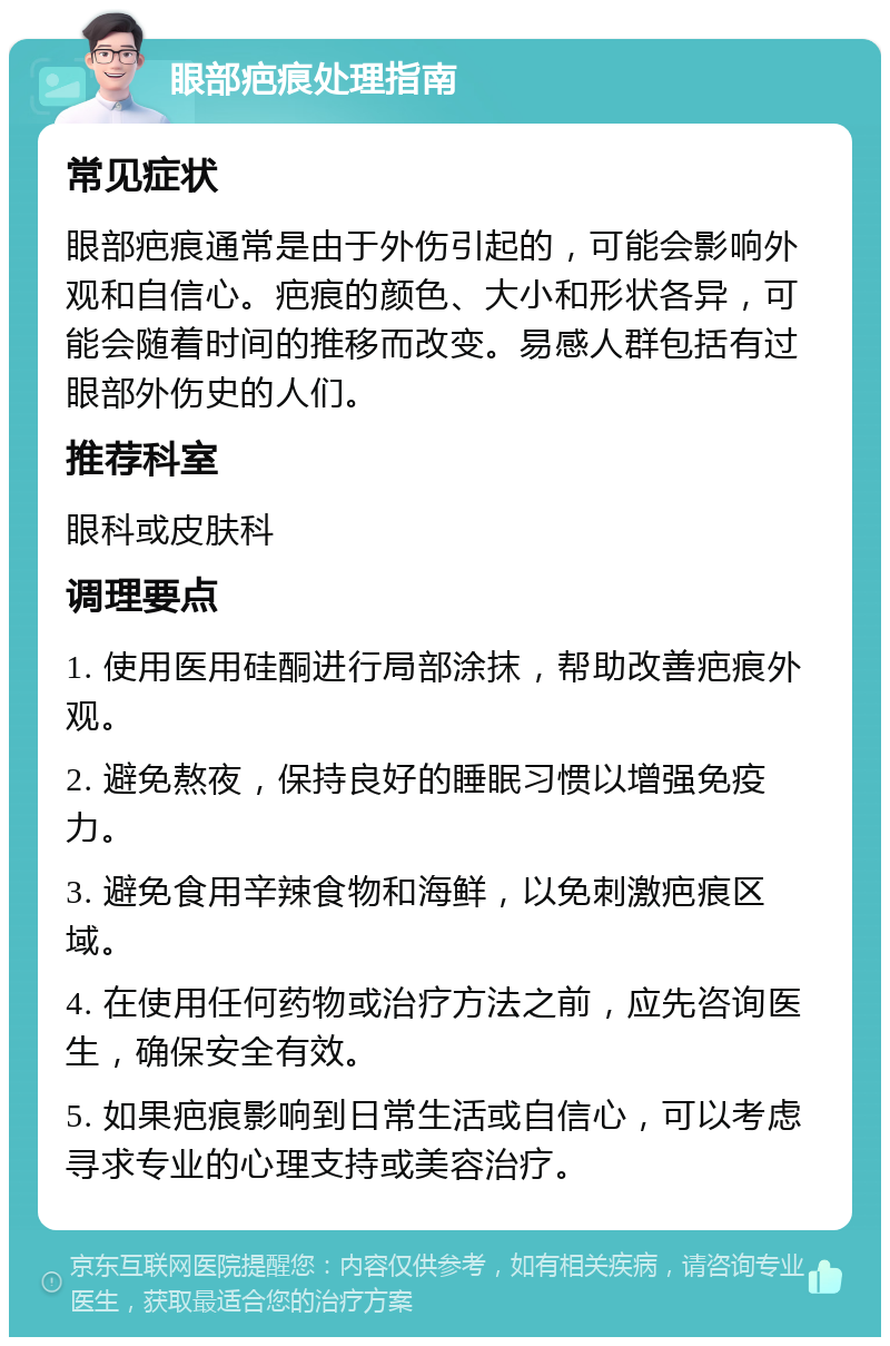 眼部疤痕处理指南 常见症状 眼部疤痕通常是由于外伤引起的，可能会影响外观和自信心。疤痕的颜色、大小和形状各异，可能会随着时间的推移而改变。易感人群包括有过眼部外伤史的人们。 推荐科室 眼科或皮肤科 调理要点 1. 使用医用硅酮进行局部涂抹，帮助改善疤痕外观。 2. 避免熬夜，保持良好的睡眠习惯以增强免疫力。 3. 避免食用辛辣食物和海鲜，以免刺激疤痕区域。 4. 在使用任何药物或治疗方法之前，应先咨询医生，确保安全有效。 5. 如果疤痕影响到日常生活或自信心，可以考虑寻求专业的心理支持或美容治疗。